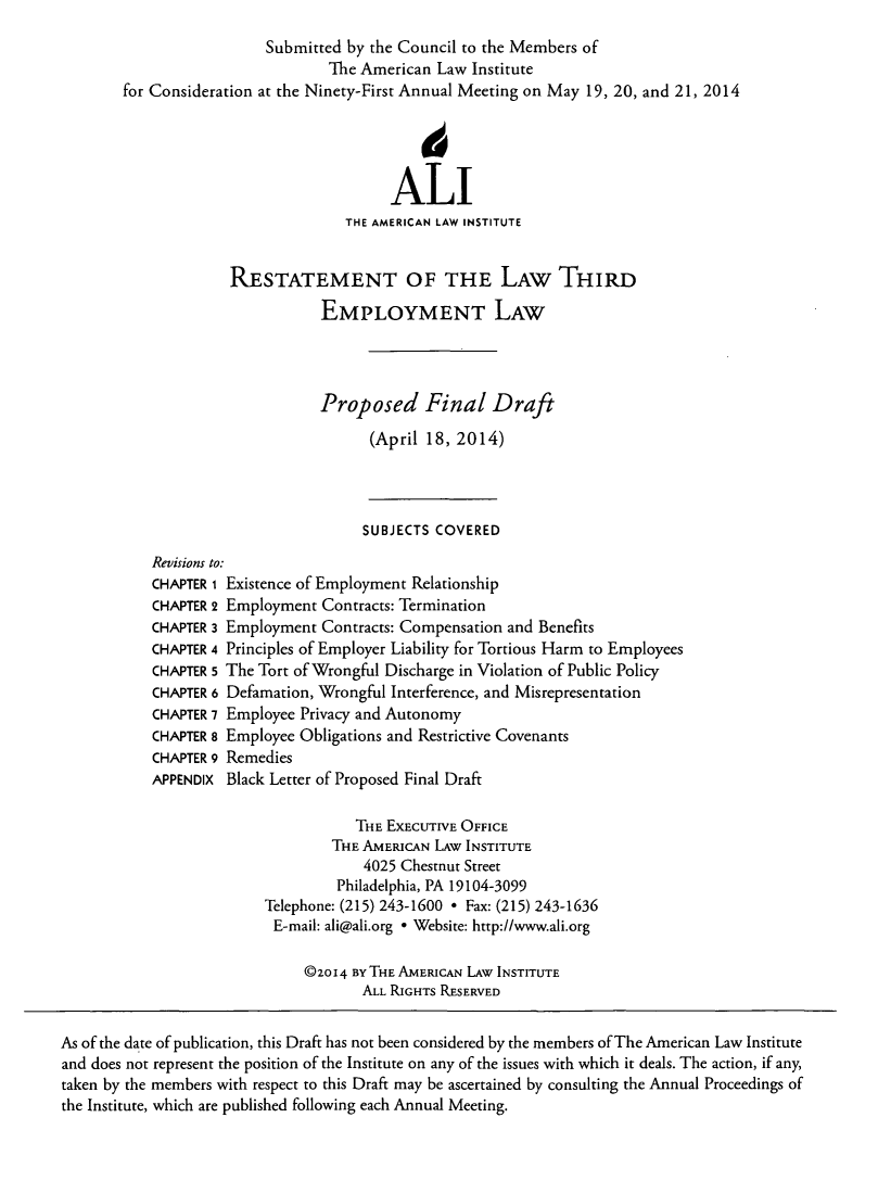 handle is hein.ali/aliemploy0028 and id is 1 raw text is: 
                         Submitted by the Council to the Members of
                                 The American Law Institute
        for Consideration at the Ninety-First Annual Meeting on May 19, 20, and 21, 2014




                                         ALI
                                   THE AMERICAN LAW INSTITUTE


                     RESTATEMENT OF THE LAW THIRD
                                EMPLOYMENT LAW



                                Proposed Final Draft
                                      (April 18, 2014)



                                      SUBJECTS COVERED
           Revisions to:
           CHAPTER 1 Existence of Employment Relationship
           CHAPTER 2 Employment Contracts: Termination
           CHAPTER 3 Employment Contracts: Compensation and Benefits
           CHAPTER 4 Principles of Employer Liability for Tortious Harm to Employees
           CHAPTER 5 The Tort of Wrongful Discharge in Violation of Public Policy
           CHAPTER 6 Defamation, Wrongful Interference, and Misrepresentation
           CHAPTER 7 Employee Privacy and Autonomy
           CHAPTER 8 Employee Obligations and Restrictive Covenants
           CHAPTER 9 Remedies
           APPENDIX Black Letter of Proposed Final Draft

                                     THE EXEcUTIVE OFFICE
                                  THE AMERICAN LAW INSTITUTE
                                      4025 Chestnut Street
                                  Philadelphia, PA 19104-3099
                         Telephone: (215) 243-1600 * Fax: (215) 243-1636
                         E-mail: ali@ali.org - Website: http://www.ali.org

                              ©2o14 BY THE AMERICAN LAW INSTITUTE
                                     ALL RIGHTS RESERVED

As of the date of publication, this Draft has not been considered by the members of The American Law Institute
and does not represent the position of the Institute on any of the issues with which it deals. The action, if any,
taken by the members with respect to this Draft may be ascertained by consulting the Annual Proceedings of
the Institute, which are published following each Annual Meeting.


