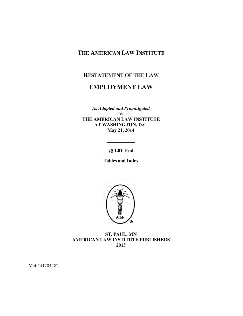 handle is hein.ali/aliemploy0031 and id is 1 raw text is: 








THE AMERICAN LAW INSTITUTE



  RESTATEMENT OF THE LAW

    EMPLOYMENT LAW



    As Adopted and Promulgated
             BY
 THE AMERICAN LAW INSTITUTE
     AT WASHINGTON, D.C.
         May 21, 2014



         §§ 1.01-End

         Tables and Index


           ST. PAUL, MN
AMERICAN LAW INSTITUTE PUBLISHERS
              2015


Mat #41704482


