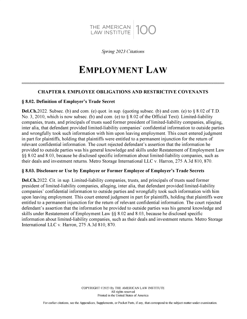 handle is hein.ali/aliemploy0042 and id is 1 raw text is: 



                                 THE  AMERICAN
                                 LAW INSTITUTE



                                      Spring 2023 Citations



                           EMPLOYMENT LAW



        CHAPTER 8. EMPLOYEE OBLIGATIONS AND RESTRICTIVE COVENANTS

§ 8.02. Definition of Employer's Trade Secret

Del.Ch.2022. Subsec. (b) and com. (e) quot. in sup. (quoting subsec. (b) and com. (e) to § 8.02 of T.D.
No. 3, 2010, which is now subsec. (b) and com. (e) to § 8.02 of the Official Text). Limited-liability
companies, trusts, and principals of trusts sued former president of limited-liability companies, alleging,
inter alia, that defendant provided limited-liability companies' confidential information to outside parties
and wrongfully took such information with him upon leaving employment. This court entered judgment
in part for plaintiffs, holding that plaintiffs were entitled to a permanent injunction for the return of
relevant confidential information. The court rejected defendant's assertion that the information he
provided to outside parties was his general knowledge and skills under Restatement of Employment Law
§§ 8.02 and 8.03, because he disclosed specific information about limited-liability companies, such as
their deals and investment returns. Metro Storage International LLC v. Harron, 275 A.3d 810, 870.

§ 8.03. Disclosure or Use by Employee or Former  Employee  of Employer's  Trade Secrets

Del.Ch.2022. Cit. in sup. Limited-liability companies, trusts, and principals of trusts sued former
president of limited-liability companies, alleging, inter alia, that defendant provided limited-liability
companies' confidential information to outside parties and wrongfully took such information with him
upon leaving employment. This court entered judgment in part for plaintiffs, holding that plaintiffs were
entitled to a permanent injunction for the return of relevant confidential information. The court rejected
defendant's assertion that the information he provided to outside parties was his general knowledge and
skills under Restatement of Employment Law §§ 8.02 and 8.03, because he disclosed specific
information about limited-liability companies, such as their deals and investment returns. Metro Storage
International LLC v. Harron, 275 A.3d 810, 870.











                             COPYRIGHT C2023 By THE AMERICAN LAW INSTITUTE
                                           All rights reserved
                                    Printed in the United States of America
          For earlier citations, see the Appendices, Supplements, or Pocket Parts, if any, that correspond to the subject matter under examination.


