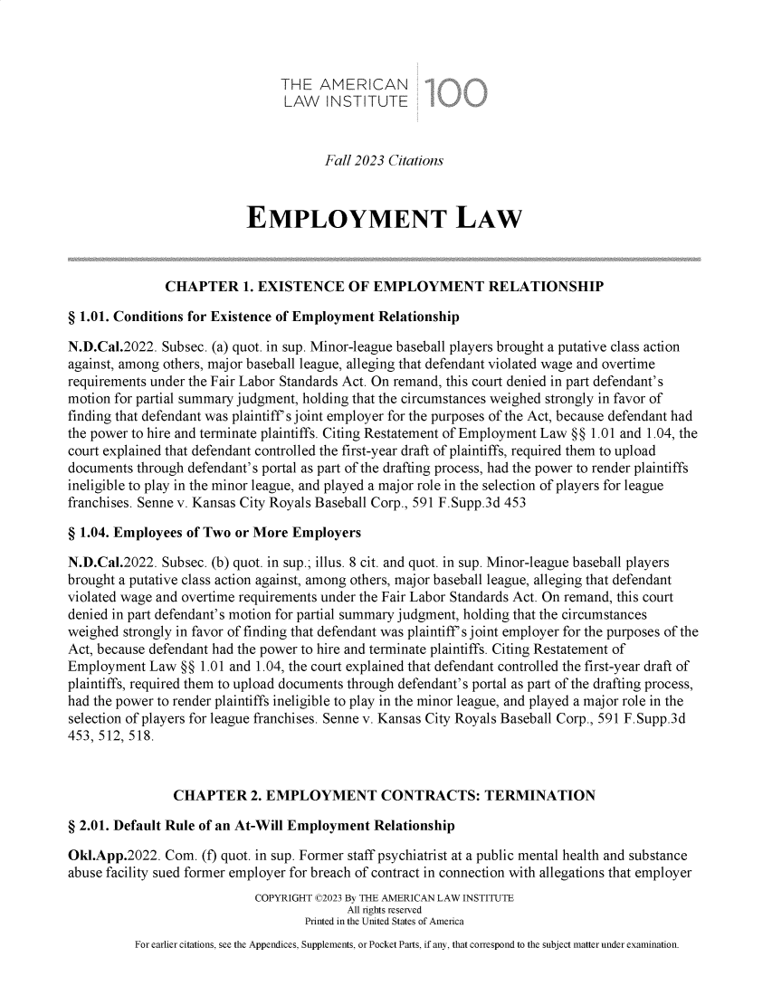 handle is hein.ali/aliemploy0043 and id is 1 raw text is: 



                                THE   AMERICAN
                                LAW INSTITUTE


                                      Fall 2023 Citations



                           EMPLOYMENT LAW



               CHAPTER 1.   EXISTENCE OF EMPLOYMENT RELATIONSHIP

§ 1.01. Conditions for Existence of Employment Relationship

N.D.Cal.2022. Subsec. (a) quot. in sup. Minor-league baseball players brought a putative class action
against, among others, major baseball league, alleging that defendant violated wage and overtime
requirements under the Fair Labor Standards Act. On remand, this court denied in part defendant's
motion for partial summary judgment, holding that the circumstances weighed strongly in favor of
finding that defendant was plaintiff's joint employer for the purposes of the Act, because defendant had
the power to hire and terminate plaintiffs. Citing Restatement of Employment Law §§ 1.01 and 1.04, the
court explained that defendant controlled the first-year draft of plaintiffs, required them to upload
documents through defendant's portal as part of the drafting process, had the power to render plaintiffs
ineligible to play in the minor league, and played a major role in the selection of players for league
franchises. Senne v. Kansas City Royals Baseball Corp., 591 F.Supp.3d 453

§ 1.04. Employees of Two or More Employers

N.D.Cal.2022. Subsec. (b) quot. in sup.; illus. 8 cit. and quot. in sup. Minor-league baseball players
brought a putative class action against, among others, major baseball league, alleging that defendant
violated wage and overtime requirements under the Fair Labor Standards Act. On remand, this court
denied in part defendant's motion for partial summary judgment, holding that the circumstances
weighed strongly in favor of finding that defendant was plaintiff's joint employer for the purposes of the
Act, because defendant had the power to hire and terminate plaintiffs. Citing Restatement of
Employment  Law  §§ 1.01 and 1.04, the court explained that defendant controlled the first-year draft of
plaintiffs, required them to upload documents through defendant's portal as part of the drafting process,
had the power to render plaintiffs ineligible to play in the minor league, and played a major role in the
selection of players for league franchises. Senne v. Kansas City Royals Baseball Corp., 591 F.Supp.3d
453, 512, 518.



                CHAPTER 2. EMPLOYMENT CONTRACTS: TERMINATION

§ 2.01. Default Rule of an At-Will Employment Relationship

Okl.App.2022.  Com. (f) quot. in sup. Former staff psychiatrist at a public mental health and substance
abuse facility sued former employer for breach of contract in connection with allegations that employer
                            COPYRIGHT (2023 By THE AMERICAN LAW INSTITUTE
                                          All rights reserved
                                   Printed in the United States of America
          For earlier citations, see the Appendices, Supplements, or Pocket Parts, if any, that correspond to the subject matter under examination.


