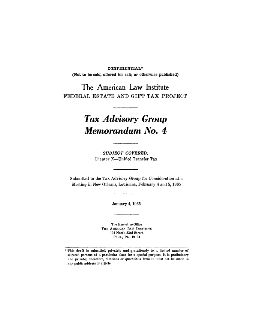 handle is hein.ali/aliestate0019 and id is 1 raw text is: CONFIDENTIAL*
(Not to be sold, offered for sale, or otherwise published)
The American Law Institute
FEDERAL ESTATE AND GIFT TAX PROJECT
Tax Advisory Group
Memorandum No. 4
SUBJECT COVERED:
Chapter X-Unified Transfer Tax
Submitted to the Tax Advisory Group for Consideration at a
Meeting in New Orleans, Louisiana, February 4 and 5, 1965
January 4, 1965
Tie Exeutivo Office
TIlm AMERICAN LAW TNSTITU1TE
101 North 33rd Street
Phila., Pa., 19104
This draft is submitted privately and gratuitously to a limited number of
selected persons of a particular class for a special purpose. It is prolinduary
and private; therefore, citations or quotations from ii must unt be madle il
any public address or article.


