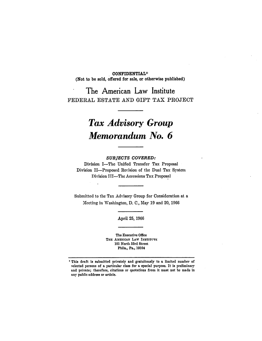 handle is hein.ali/aliestate0022 and id is 1 raw text is: CONFIDENTIAL*
(Not to be sold, offered for sale, or otherwise published)
The American Law Institute
FEDERAL ESTATE AND GIFT TAX PROJECT
Tax Advisory Group
Memorandum No. 6
SUBJECTS COVERED:
Division I-The Unified Transfer Tax Proposal
Division IH-Proposed Revision of the Dual Tax System
Division IT-The Accessions Tax Proposal
Submitted to the Tax Advisory Group for Consideration at a
Mecting in Washington, D. C., May 19 and 20, 1966
April 25, 1966
The Executive Office
THE AMERICAN LAW INSTITLTE
101 North 33rd Street
Phila., Pa., 19104
This draft is submitted privately and gratuitously to a limited number of
selected persons of a particular class for a special purpose. It is preliminary
and private; therefore, citations or quotations from it must not be made in
any public address or article.


