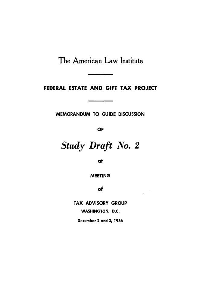 handle is hein.ali/aliestate0026 and id is 1 raw text is: The American Law Institute
FEDERAL ESTATE AND GIFT TAX PROJECT
MEMORANDUM TO GUIDE DISCUSSION
OF
Study Draft No. 2
at
MEETING
of
TAX ADVISORY GROUP
WASHINGTON, D.C.
December 2 and 3, 1966


