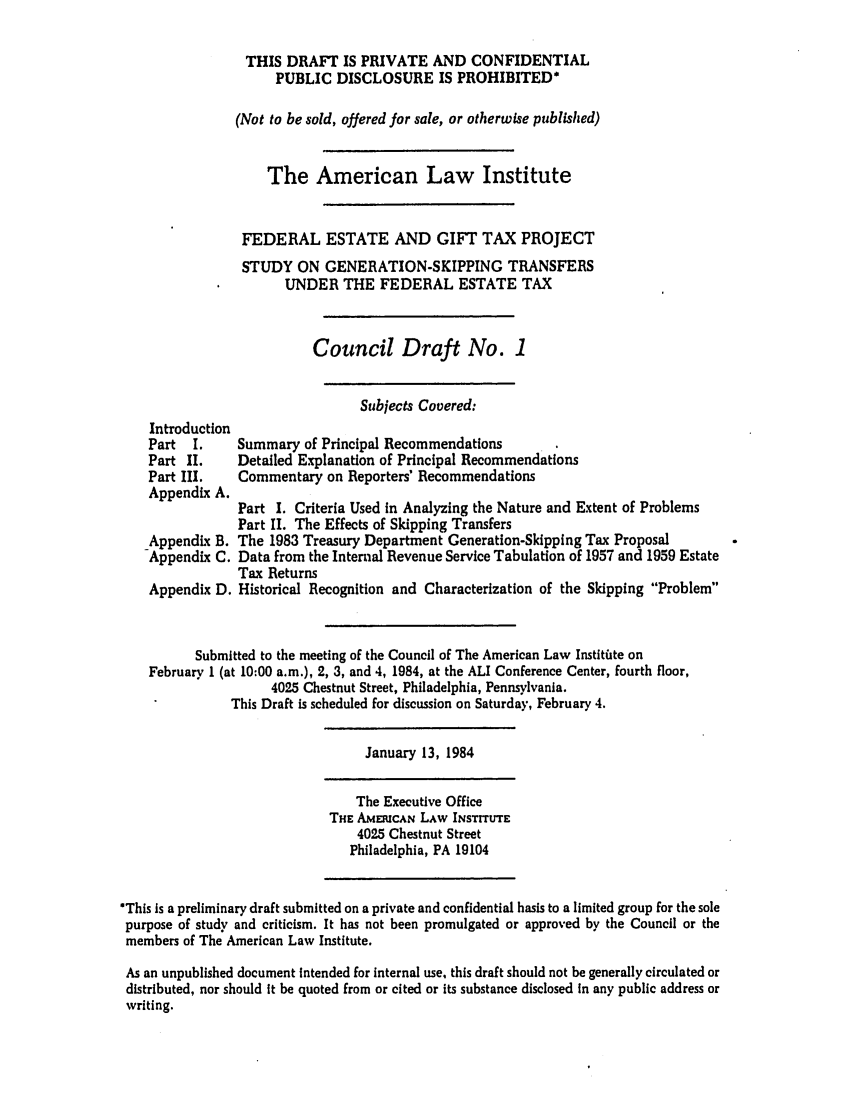 handle is hein.ali/aliestate0035 and id is 1 raw text is: THIS DRAFT IS PRIVATE AND CONFIDENTIAL
PUBLIC DISCLOSURE IS PROHIBITED*
(Not to be sold, offered for sale, or otherwise published)
The American Law Institute
FEDERAL ESTATE AND GIFT TAX PROJECT
STUDY ON GENERATION-SKIPPING TRANSFERS
UNDER THE FEDERAL ESTATE TAX
Council Draft No. 1

Subjects Covered:

Introduction
Part I.
Part II.
Part III.
Appendix A.
Appendix B.
Appendix C.
Appendix D.

Summary of Principal Recommendations
Detailed Explanation of Principal Recommendations
Commentary on Reporters' Recommendations
Part I. Criteria Used in Analyzing the Nature and Extent of Problems
Part II. The Effects of Skipping Transfers
The 1983 Treasury Department Generation-Skipping Tax Proposal
Data from the Internal Revenue Service Tabulation of 1957 and 1959 Estate
Tax Returns
Historical Recognition and Characterization of the Skipping Problem

Submitted to the meeting of the Council of The American Law Institate on
February 1 (at 10:00 a.m.), 2, 3, and 4, 1984, at the ALI Conference Center, fourth floor,
4025 Chestnut Street, Philadelphia, Pennsylvania.
This Draft is scheduled for discussion on Saturday, February 4.

January 13, 1984

The Executive Office
THE AMERUCAN LAW INSTITUTE
4025 Chestnut Street
Philadelphia, PA 19104

*This is a preliminary draft submitted on a private and confidential basis to a limited group for the sole
purpose of study and criticism. It has not been promulgated or approved by the Council or the
members of The American Law Institute.
As an unpublished document intended for internal use, this draft should not be generally circulated or
distributed, nor should It be quoted from or cited or its substance disclosed in any public address or
writing.


