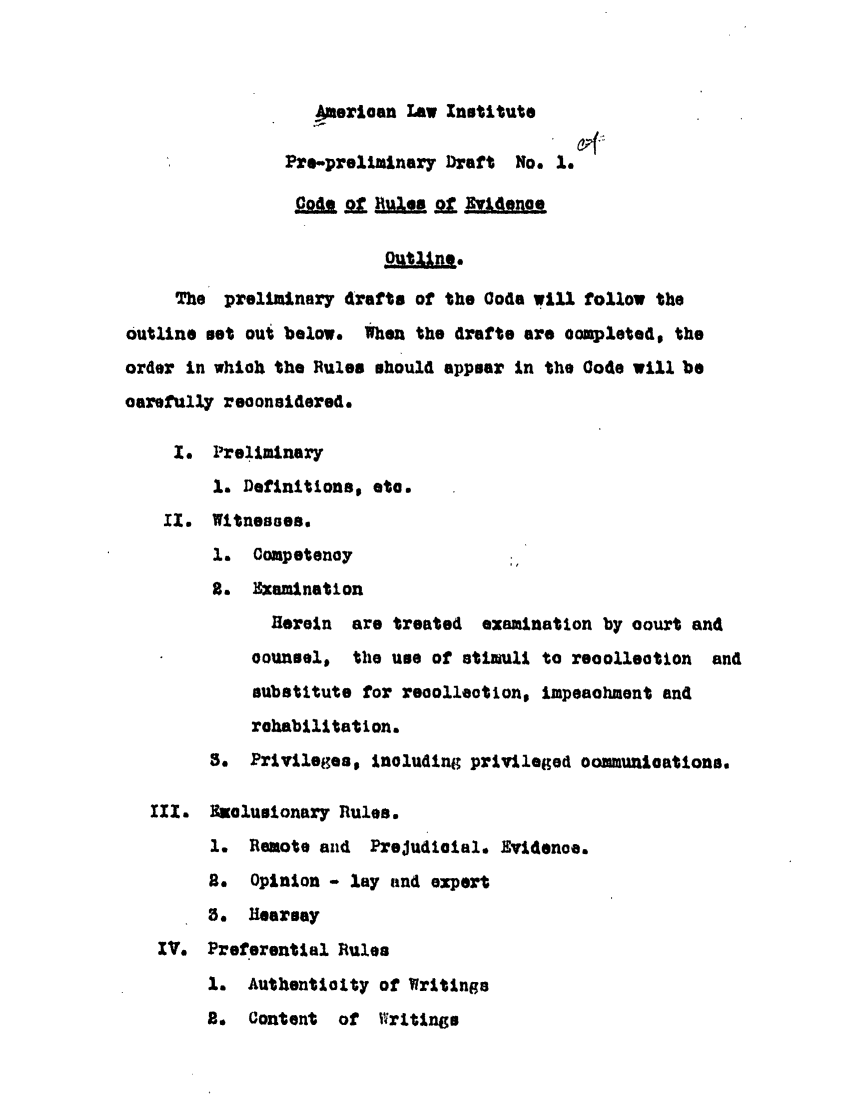 handle is hein.ali/alievidence0001 and id is 1 raw text is: Ame ian Law Institute
Pre-preliminary Draft No. 1.
Cod   Rle J   v. e
The preliminary drafts of the Code will follow the
outline set oul below. When the drafts are oompleted, the
order In whioh the Rules should appear In the Code will be
oarefully reoonsidered.
1. Preliminary
1. Definitions, ete.
11. Witnesses.
1.  Competenoy
2. Examination
Herein  are treated examination by osurt and
oounsel, the use of stiull to reoolleotion and
substitute for reoolleotion, impeaohment and
rehabilitation.
3. Privileges, inoluding privileged oomnunioations.
IIx. Nuolusionary Rules.
1. Remote and Prejudloial. Evi4enoe.
2. Opinion - lay and expert
3. Hearsay
IV. Preferential Rules
1. Authentiolty of Writings
2.  Content  of Writings


