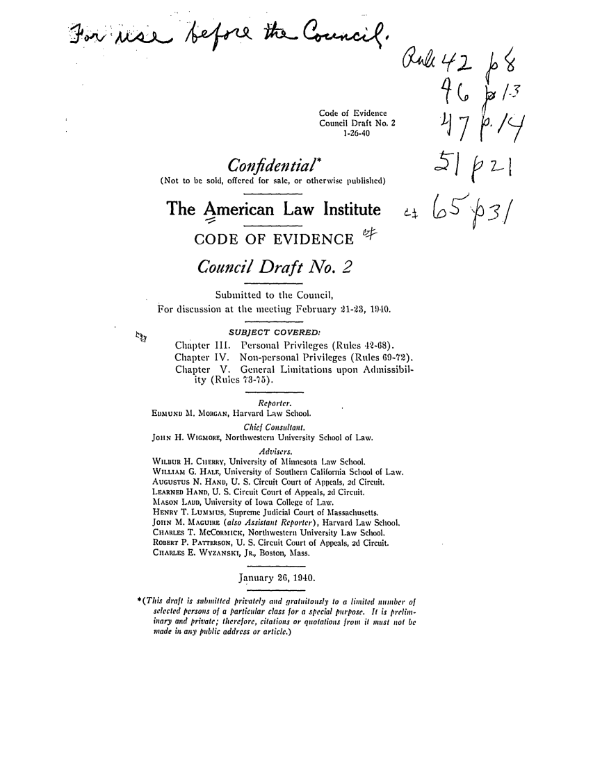 handle is hein.ali/alievidence0026 and id is 1 raw text is: Code of Evidence
Council Draft No. 2
1-26-40
Confidential*
(Not to be sold, offered for sale, or otherwise published)
The American Law Institute
CODE OF EVIDENCE @

Council Draft No. 2
Submitted to the Council,
For discussion at the meeting February 21-23, 1)40.
SUBJECT COVERED:
Chapter Il1. Personal Privileges (Rules 42-68).
Chapter IV. Non-personal Privileges (Rules 69-72).
Chapter    V.   General Limitations upon Admissibil-
ity (Rules 73-75).
Reporter.
EinIUND M. MORGAN, Harvard Law School.
Chicf Consultant.
JOHN H. WIGAoRE, Northwestern University School of Law.
Advisers.
WILBUR H. CHEIRRY, University of Minnesota Law School.
WILLIAM G. HALE, University of Southern California School of Law.
AUGUSTUS N, HAND, U. S. Circuit Court of Appeals, 2d Circuit.
LEARNED HAND, U. S. Circuit Court of Appeals, 2d Circuit.
MASON LADD, University of Iowa College of Law.
HENRY T. Lumlmus, Supreme Judicial Court of Massachusetts.
JOHN M. MAGUIRE, (also Assistant Reporter), Harvard Law School.
CHARLES T. McCoRMICK, Northwestern University Law School.
ROBERT P. PArrERSON, U. S. Circuit Court of Appeals, 2d Circuit.
CHARLES E. WYZANSKI, JR., Boston, Mass.
January 26, 1940.
*(This draft is submitted privately and gratuitously to a limited number of
selected persons of a particular class for a special purpose. It is prelim-
inary and private; therefore, citations or quotations from it must not be
made in any public address or article.)

4

J  7,1
e 6 j   -/f

'J7 G

/


