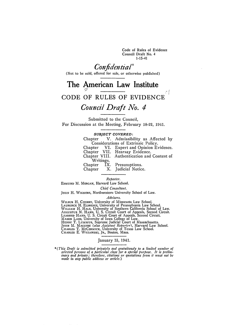 handle is hein.ali/alievidence0028 and id is 1 raw text is: Code of Rules of Evidencc
Council Draft No. 4
1-15-41
Confidential
(Not to be sold, offered for sale, or otherwise published)
The American Law Institute
CODE OF RULES OF EVIDENCE
Council Draft No. 4
Submitted to the Council,
For Discussion at the Meeting, February 18-22, 1941.
SUBJECT COVERED:
Chapter      V. Admissibility as Affected by
Considerations of Extrinsic Policy.
Chapter     VI. Expert and Opinion Evidencc.
Chapter    VII.   Hearsay Evidence.
Chapter VIII. Authentication and Content of
Writings.
Chapter     IX. Presumptions.
Chapter      X. Judicial Notice.
Reporter.
EDMUND M. MORGAN, Harvard Law School.
Chief Consultant.
JoHiN H. WicmoRE, Northwestern University School of Law.
Advisers.
WILBUR H. CnIRRv, University of Minnesota Law School.
LAURENcE H. ELDREDGE, University of Pennsylvania Law School.
WILLIAMr H. HALE, University of Southern California School of Law.
AUGUSTUS N. HAND, U. S. Circuit Court of Appeals, Second Circuit.
LEARNED HAND, U. S. Circuit Court of Appeals, Second Circuit.
MASON LADD, University of Iowa College of Law.
HENRY T. Lu,uus, Supreme Judicial Court of Massachusetts.
JOHN M. MAGUIRE (also Assistant Reporter), Harvard Law School.
CHARLES T. MCCORMICK, University of Texas Law School.
CHARLES E. WYZANSKI, JR., Boston, Mass.
January 15, 1941.
*(This Draft is submitted privately and gratuitously to a limited nmlber of
selected persons of a particular class for a special purpose. It is prelin:-
inary and private; therefore, citations or quotations from it must not be
inade in any public address or article.)


