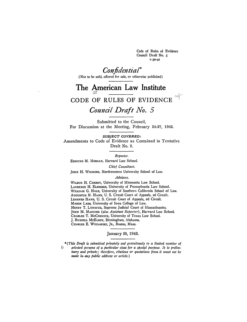 handle is hein.ali/alievidence0029 and id is 1 raw text is: Code of Rules of Evidence
Council Draft No. 5
1-30-42
Confidential*
(Not to be sold, offered for sale, or otherwise published)
The American Law Institute
CODE OF RULES OF EVIDENCE
Council Draft No. 5
Submitted to the Council,
For Discussion at the Meeting, February 24-27, 1942.
SUBJECT COVERED:
Amendments to Code of Evidence as Contained in Tentative
Draft No. 2.
Reporter.
EDMUND M. MORGAN, Harvard Law School.
Chief Consultant.
JOHN H. WIGMORE, Northwestern University School of Law.
Advisers.
WILBUR H. CHERRY, University of Minnesota Law School.
LAURENCE H. ELDREDGE, University of Pennsylvania Law School.
WILLIAM G. HALE, University of Southern California School of Law.
AUGUSTUs N. HAND, U. S. Circuit Court of Appeals, 2d Circuit.
LEARNED HAND, U. S. Circuit Court of Appeals, 2d Circuit.
MASON LADD, University of Iowa College of Law.
HENRY T. LUMMUS, Supreme Judicial Court of Massachusetts.
JOIHN M. MAGUIRE (also Assistant Reporter), Harvard Law School.
CHARLES T. McCoRMIcK, University of Texas Law School.
J. RUSSELL MCELROY, Birmingham, Alabama.
CHIARLES E. WYZANSKI, JR., Boston, Mass.
January 30, 1942.
*(This Draft is submitted privately and gratuitously to a linited number of
b     selected persons of a. particular class for a special purpose. It is prelint-
inary and private; therefore, citations or quotations from it must not be
made in any public address or article.)



