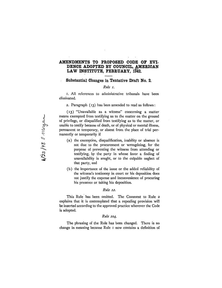 handle is hein.ali/alievidence0037 and id is 1 raw text is: AMENDMENTS TO PROPOSED CODE OF EVI-
DENCE ADOPTED BY COUNCIL, AMERICAN
LAW' INSTITUTE, FEBRUARY, 192.
Substantial Changes in Tentative Draft No. 2.
Rule i.
i. All references to administrative tribunals have been
eliminated.
2. Paragraph (13) has been amended to read as follows:
(13) Unavailable as a witness concerning a matter
means exempted from testifying as to the matter on the ground
of privilege, or disqualified from testifying as to the matter, or
unable to testify because of death, or of physical or mental illness,
permanent or temporary, or absent from the place of trial per-
manently or temporarily if
(a) the exemption, disqualification, inability or absence is
not due to the procurement or wrongdoing, for the
purpose of preventing the witness from attending or
testifying, by the party in whose favor a finding of
unavailability is sought, or to tie culpable neglect of
that party, and
(b) the importance of the issue or the added reliability of
the witness's testimony in court or his deposition does
not justify the expense and inconvenience of procuring
his presence or taking his deposition.
Rule 12.
This Rule has been omitted. The Comment to Rule 2
explains that it is contemplated that a repealing provision will
be inserted according to the approved practice wherever the Code
is adopted.
Rule 104.
The phrasing of the Rule has been changed. There is no
change in meaning because Rule i now contains a definition of


