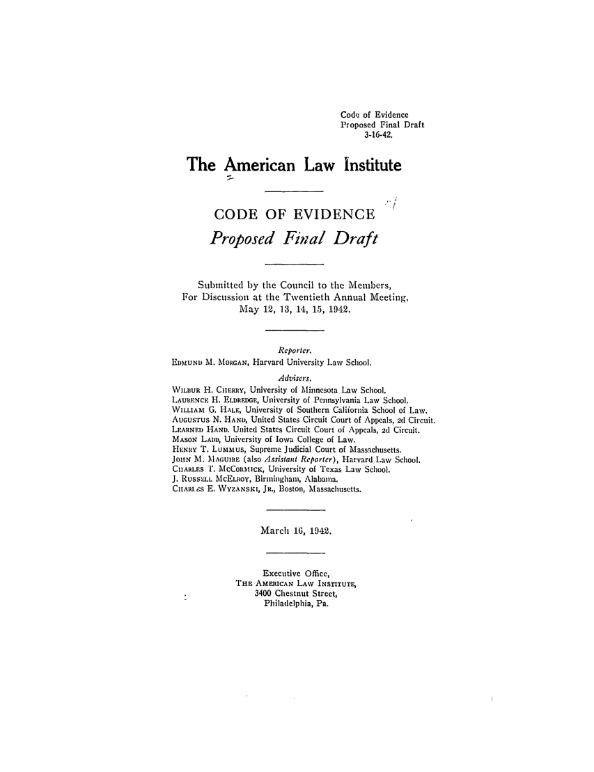 handle is hein.ali/alievidence0044 and id is 1 raw text is: Code of Evidence
Proposed Final Draft
3-16-42.
The American Law Institute
CODE OF EVIDENCE
Proposed Final Draft
Submitted by the Council to the Members,
For Discussion at the Twentieth Annual Meeting,
May 12, 13, 14, 15, 1942.
Reporter.
EDMUND M. MORGAN, Harvard University Law School.
Advisers.
WILBUR H. CIERY, University of Minnesota Law School.
LAURENcE H. ELDRDGE, University of Pennsylvania Law School.
WILLIAm G. HALE, University of Southern Caliiornia School of Law.
AUGUSTUS N. HAND, United States Circuit Court of Appeals, 2d Circuit.
LARNED HAND. United States Circuit Court of Appeals, 2d Circuit.
MASON LADD, University of Iowa College of Law.
HENRY T. Lummtus, Supreme Judicial Court of Massachusetts.
JOhN M. MAGUiRE (also Assistant Reporter), Harvard Law School.
CIIARLES T. McCoRmICK, University of Texas Law School.
J. RussZLn. MCELROY, Birmingham, Alabama.
CIIARIs E. WYZANSKI, JR., Boston, Massachusetts.
March 16, 1942.
Executive Office,
THE AMERICAN LAw INSTITUTE,
3400 Chestnut Street,
Philadelphia, Pa.


