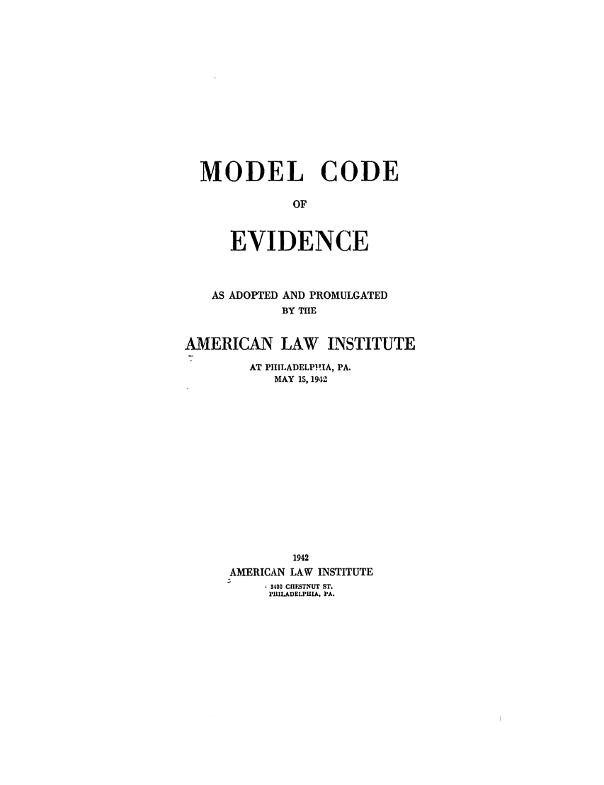 handle is hein.ali/alievidence0045 and id is 1 raw text is: MODEL CODE
OF
EVIDENCE

AS ADOPTED

AND PROMULGATED
BY TIE

AMERICAN LAW INSTITUTE
AT PHILADELPHIA, PA.
MAY 15, 1942
1942
AMERICAN LAW INSTITUTE
3400 CHESTNUT ST.
PHILADELPHIA, PA.


