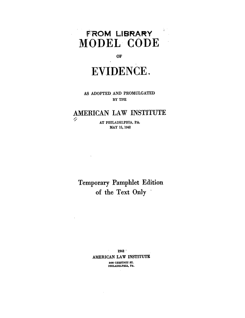 handle is hein.ali/alievidence0046 and id is 1 raw text is: FROM LIBRARY
MODEL CODE
OF
EVIDENCE.

AS ADOPTED. AND PROMULGATED
BY THE
AMERICAN LAW INSTITUTE
AT PHILADELPHIA, PA.
MAY 15, 1942
Temporary Pamphlet Edition
of the Text Only
1942
AMERICAN LAW INSTITUTE
3400 CHOUTNfrT ST.
H'ILADELPlIA. PA.


