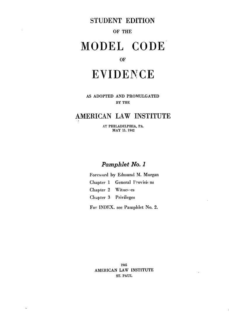 handle is hein.ali/alievidence0047 and id is 1 raw text is: STUDENT EDITION
OF THE
MODEL CODE
OF
EVIDEN CE

AS ADOPTED AND PROMULGATED
BY TIlE
AMERICAN LAW INSTITUTE
AT PHILADELPHIA, PA.
MAY 15, 1942
Pamphlet No. 1
Foreword by Edmund M. Morgan
Chapter 1 General Frovisins
Chapter 2 Witnes-es
Chapter 3  Privileges
For INDEX. see Pamphlet No. 2.
1945
AMERICAN LAW INSTITUTE
ST. PAUL


