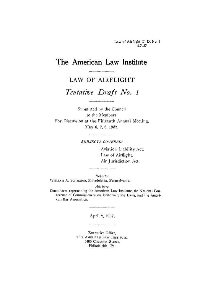 handle is hein.ali/aliflight0001 and id is 1 raw text is: Law of Airflight T. D. No. 1
4-7-37

The American Law Institute
LAW OF AIRFLIGHT
Tentative Draft No. 1
Submittcd by the Council
to the Members
For Discussion at the Fifteenth Annual Meeting,
May 6, 7, 8, 1937.
SUBJECTS COVERED:
Aviation Liability Act.
Law of Airflight.
Air Jurisdiction Act.
Reporter
VILLIAM A. SCIINADER, Philadelphia, Pennsylvania.
hdviscrs
Committees representing the American Law Institute, the National Con-
ference of Commissioners oil Uniform State Laws, and the Amcri-
can Bar Association.
April 7, 1937.
Executive Office,
TuE AMERICAN LAW INSTITUTE,
3400 Chestnut Street,
Philadelphia, Pa.


