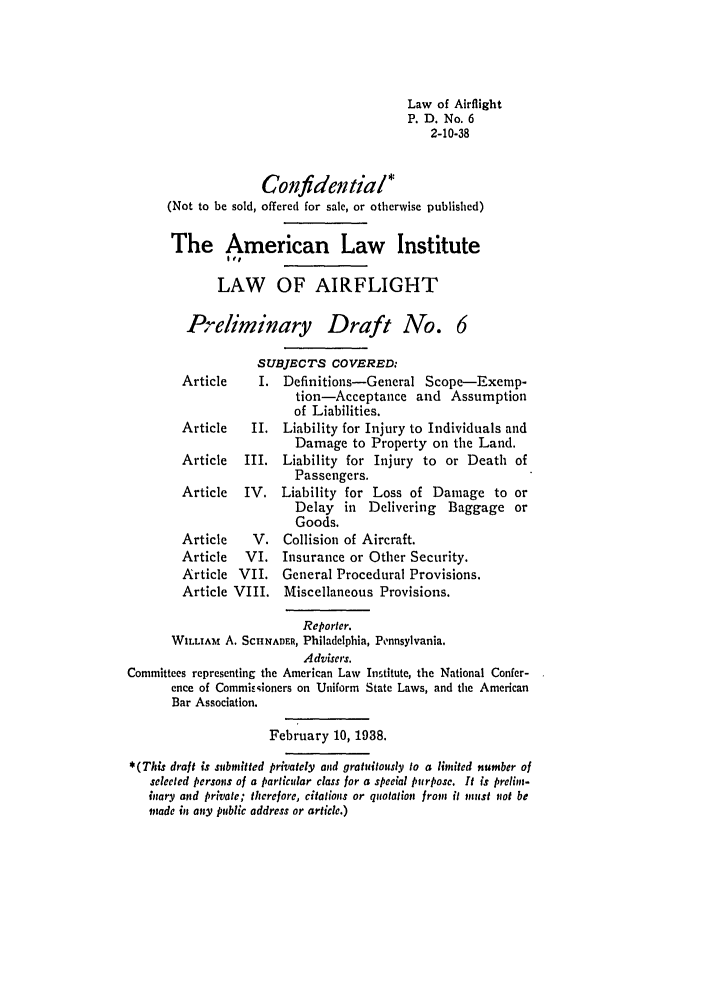 handle is hein.ali/aliflight0002 and id is 1 raw text is: Law of Airflight
P. D. No. 6
2-10-38
Confidential*
(Not to be sold, offered for sale, or otherwise published)
The American Law Institute
off
LAW OF AIRFLIGHT
Preliminary Draft Ao. 6
SUBJECTS COVERED:
Article     I. Definitions-General Scope-Exemp-
tion-Acceptance and Assumption
of Liabilities.
Article    II. Liability for Injury to Individuals and
Damage to Property on the Land.
Article   III. Liability for Injury to or Death of
Passengers.
Article   IV. Liability for Loss of Damage to or
Delay in Delivering Baggage or
Goods.
Article    V. Collision of Aircraft.
Article   VI. Insurance or Other Security.
Article VII. General Procedural Provisions.
Article VIII.   Miscellaneous Provisions.
Reporter.
WILLIAM A. SCIINADER, Philadelphia, Pennsylvania.
Advisers.
Committees representing the American Law Institute, the National Confer-
ence of Commissioners on Uniform State Laws, and the American
Bar Association.
February 10, 1938.
*(This draft is submitted privately and gratuitously to a limited number of
selected persons of a particular class for a special purpose. It is prelim-
inary and private; therefore, citations or quotation from it must not be
toade in any public address or article.)


