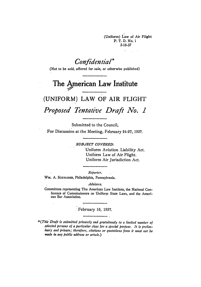 handle is hein.ali/aliflight0003 and id is 1 raw text is: (Uniform) Law of Air Flight
P. T. D. No. 1
2-16-37
Confidential*
(Not to be sold, offered for sale, or otherwise published)
The American Law Institute
(UNIFORM) LAW OF AIR FLIGHT
Proposed Tentative Draft No. 1
Submitted to the Council,
For Discussion at the Meeting, February 24-27, 1937.
SUBJECT CO VERED:
Uniform Aviation Liability Act.
Uniform Law of Air Flight.
Uniform Air Jurisdiction Act.
Reporter.
Wm. A. SCHNADER, Philadelphia, Pennsylvania.
Advisers.
Committees representing The American Law Institute, the National Con-
ference of Commissioners on Uniform State Laws, and the Ameri-
can Bar Association.
February 16, 1937.
*(This Draft is submitted privately and gratuitously to a limited number of
selected persons of a particular class for a special purpose. It is prelim-
inary and private; therefore, citations or quotations frons it must not be
made in anpy public address or article.)


