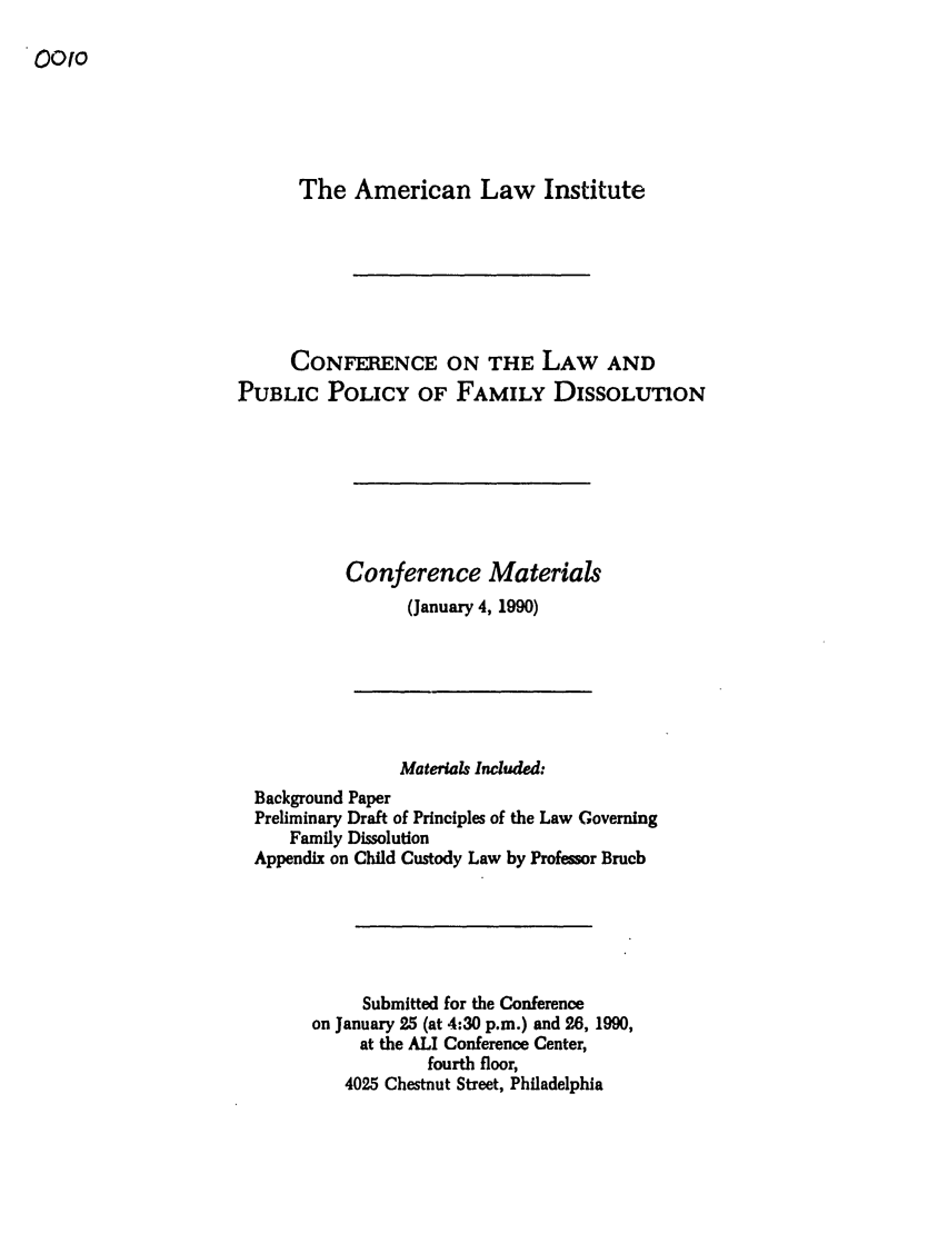 handle is hein.ali/alifm0001 and id is 1 raw text is: 0O0o

The American Law Institute
CONFERENCE ON THE LAW AND
PUBLIC POLICY OF FAMILY DISSOLUTION
Conference Materials
(January 4, 1990)

Materials Included:
Background Paper
Preliminary Draft of Principles of the Law Governing
Family Dissolution
Appendix on Child Custody Law by Professor Bruch
Submitted for the Conference
on January 25 (at 4:30 p.m.) and 26, 1990,
at the ALI Conference Center,
fourth floor,
4025 Chestnut Street, Philadelphia


