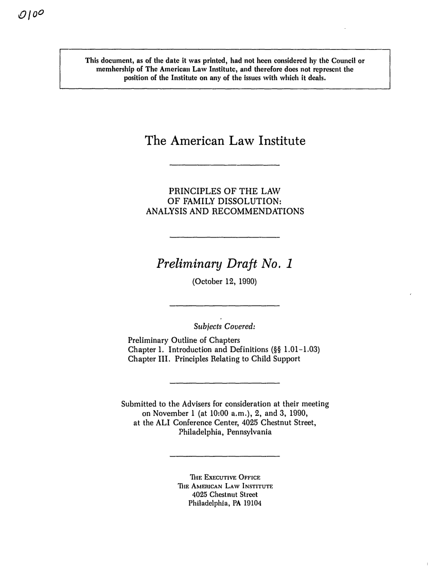 handle is hein.ali/alifm0002 and id is 1 raw text is: 0oo

This document, as of the date it was printed, had not been considered by th Council or
membership of The American Law Institute, and therefore does not represent the
position of the Institute on any of the issues with which it deals.

The American Law Institute
PRINCIPLES OF THE LAW
OF FAMILY DISSOLUTION:
ANALYSIS AND RECOMMENDATIONS
Preliminary Draft No. 1
(October 12, 1990)

Subjects Covered:
Preliminary Outline of Chapters
Chapter I. Introduction and Definitions (§§ 1.01-1.03)
Chapter III. Principles Relating to Child Support
Submitted to the Advisers for consideration at their meeting
on November 1 (at 10:00 a.m.), 2, and 3, 1990,
at the ALI Conference Center, 4025 Chestnut Street,
Philadelphia, Pennsylvania

TiE EXECUTIVE OFFICE
711E AMERICAN LAW INSTITUTE
4025 Chestnut Street
Philadelphia, PA 19104


