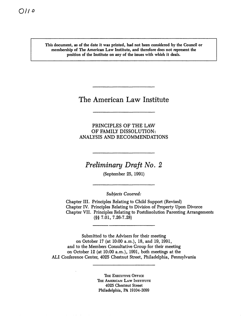 handle is hein.ali/alifm0003 and id is 1 raw text is: 0/I0

This document, as of the date it was printed, had not been considered by the Council or
membership of The American Law Institute, and therefore does not represent the
position of the Institute on any of the issues with which it deals.

The American Law Institute
PRINCIPLES OF THE LAW
OF FAMILY DISSOLUTION:
ANALYSIS AND RECOMMENDATIONS
Preliminary Draft No. 2
(September 25, 1991)

Subjects Covered:
Chapter III. Principles Relating to Child Support (Revised)
Chapter IV. Principles Relating to Division of Property Upon Divorce
Chapter VII. Principles Relating to Postdissolution Parenting Arrangements
(§§ 7.01, 7.26-7.28)
Submitted to the Advisers for their meeting
on October 17 (at 10:00 a.m.), 18, and 19, 1991,
and to the Members Consultative Group for their meeting
on October 12 (at 10:00 a.m.), 1991, both meetings at the
ALI Conference Center, 4025 Chestnut Street, Philadelphia, Pennsylvania

M-hE EXECUTIVE OFFICE
ThE AMERICAN LAW INSTITUTE
4025 Chestnut Street
Philadelphia, PA 19104-3099


