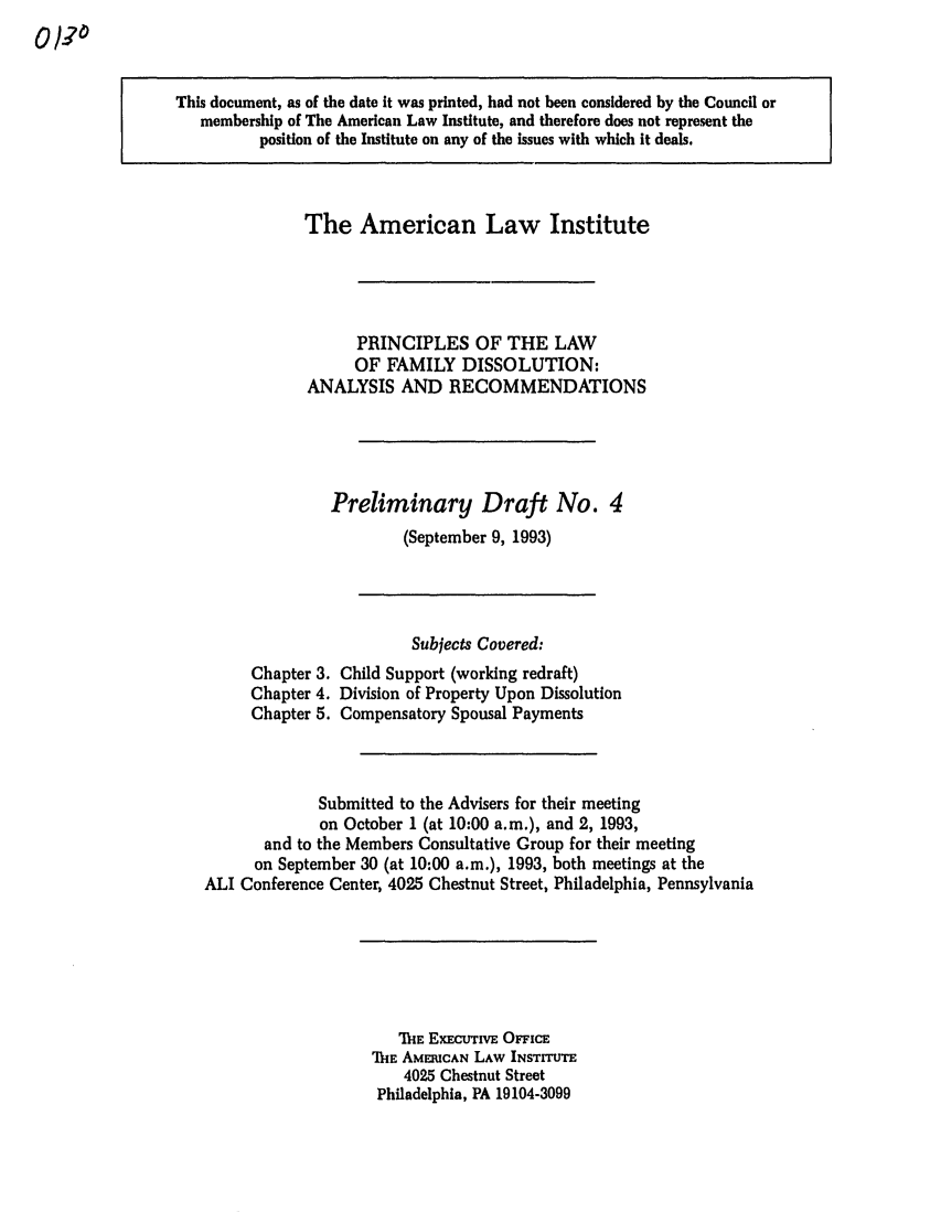 handle is hein.ali/alifm0005 and id is 1 raw text is: This document, as of the date it was printed, had not been considered by the Council or
membership of The American Law Institute, and therefore does not represent the
position of the Institute on any of the issues with which it deals.

The American Law Institute
PRINCIPLES OF THE LAW
OF FAMILY DISSOLUTION:
ANALYSIS AND RECOMMENDATIONS
Preliminary Draft No. 4
(September 9, 1993)

Chapter 3.
Chapter 4.
Chapter 5.

Subjects Covered:
Child Support (working redraft)
Division of Property Upon Dissolution
Compensatory Spousal Payments

Submitted to the Advisers for their meeting
on October 1 (at 10:00 a.m.), and 2, 1993,
and to the Members Consultative Group for their meeting
on September 30 (at 10:00 a.m.), 1993, both meetings at the
ALI Conference Center, 4025 Chestnut Street, Philadelphia, Pennsylvania

THE ExEcurivE OFFICE
THE AMERICAN LAW INSTITUTE
4025 Chestnut Street
Philadelphia, PA 19104-3099


