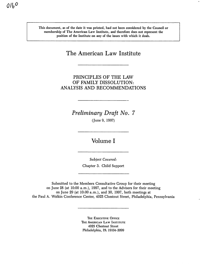 handle is hein.ali/alifm0008 and id is 1 raw text is: This document, as of the date it was printed, had not been considered by the Council or
membership of The American Law Institute, and therefore does not represent the
position of the Institute on any of the issues with which it deals.

The American Law Institute
PRINCIPLES OF THE LAW
OF FAMILY DISSOLUTION:
ANALYSIS AND RECOMMENDATIONS
Preliminary Draft No. 7
(June 9, 1997)

Volume I

Subject Covered:
Chapter 3. Child Support

Submitted to the Members Consultative Group for their meeting
on June 28 (at 10:00 a.m.), 1997, and to the Advisers for their meeting
on June 29 (at 10:00 a.m.), and 30, 1997, both meetings at
the Paul A. Wolkin Conference Center, 4025 Chestnut Street, Philadelphia, Pennsylvania

ThE EXECUTIVE OFFICE
ThIE AMERICAN LAW INSTITUTE
4025 Chestnut Street
Philadelphia, PA 19104-3099


