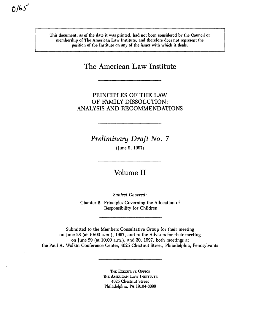 handle is hein.ali/alifm0009 and id is 1 raw text is: This document, as of the date it was printed, had not been considered by the Council or
membership of The American Law Institute, and therefore does not represent the
position of the Institute on any of the issues with which it deals.

The American Law Institute
PRINCIPLES OF THE LAW
OF FAMILY DISSOLUTION:
ANALYSIS AND RECOMMENDATIONS

Preliminary Draft No.
(June 9, 1997)

Volume II

Chapter 2.

Subject Covered:
Principles Governing the Allocation of
Responsibility for Children

Submitted to the Members Consultative Group for their meeting
on June 28 (at 10:00 a.m.), 1997, and to the Advisers for their meeting
on June 29 (at 10:00 a.m.), and 30, 1997, both meetings at
the Paul A. Wolkin Conference Center, 4025 Chestnut Street, Philadelphia, Pennsylvania

ThE EXECUTIVE OFFICE
ThE AMERICAN LAW INSTITUTE
4025 Chestnut Street
Philadelphia, PA 19104-3099

0/6-5


