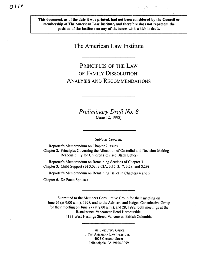 handle is hein.ali/alifm0010 and id is 1 raw text is: 01/IV

This document, as of the date it was printed, had not been considered by the Council or
membership of The American Law Institute, and therefore does not represent the
position of the Institute on any of the issues with which it deals.
The American Law Institute
PRINCIPLES OF THE LAW
OF FAMILY DISSOLUTION:
ANALYSIS AND RECOMMENDATIONS
Preliminary Draft No. 8
(June 12, 1998)
Subjects Covered:
Reporter's Memorandum on Chapter 2 Issues
Chapter 2. Principles Governing the Allocation of Custodial and Decision-Making
Responsibility for Children (Revised Black Letter)
Reporter's Memorandum on Remaining Sections of Chapter 3
Chapter 3. Child Support (§§ 3.02, 3.02A, 3.15, 3.17, 3.28, and 3.29)
Reporter's Memorandum on Remaining Issues in Chapters 4 and 5
Chapter 6. De Facto Spouses
Submitted to the Members Consultative Group for their meeting on
June 26 (at 9:00 a.m.), 1998, and to the Advisers and Judges Consultative Group
for their meeting on June 27 (at 8:00 a.m.), and 28, 1998, both meetings at the
Renaissance Vancouver Hotel Harbourside,
1133 West Hastings Street, Vancouver, British Columbia
TIiE EXECUTIVE OFFICE
Tin. AMERICAN LAW INSTrrUTE
4025 Chestnut Street
Philadelphia, PA 19104-3099


