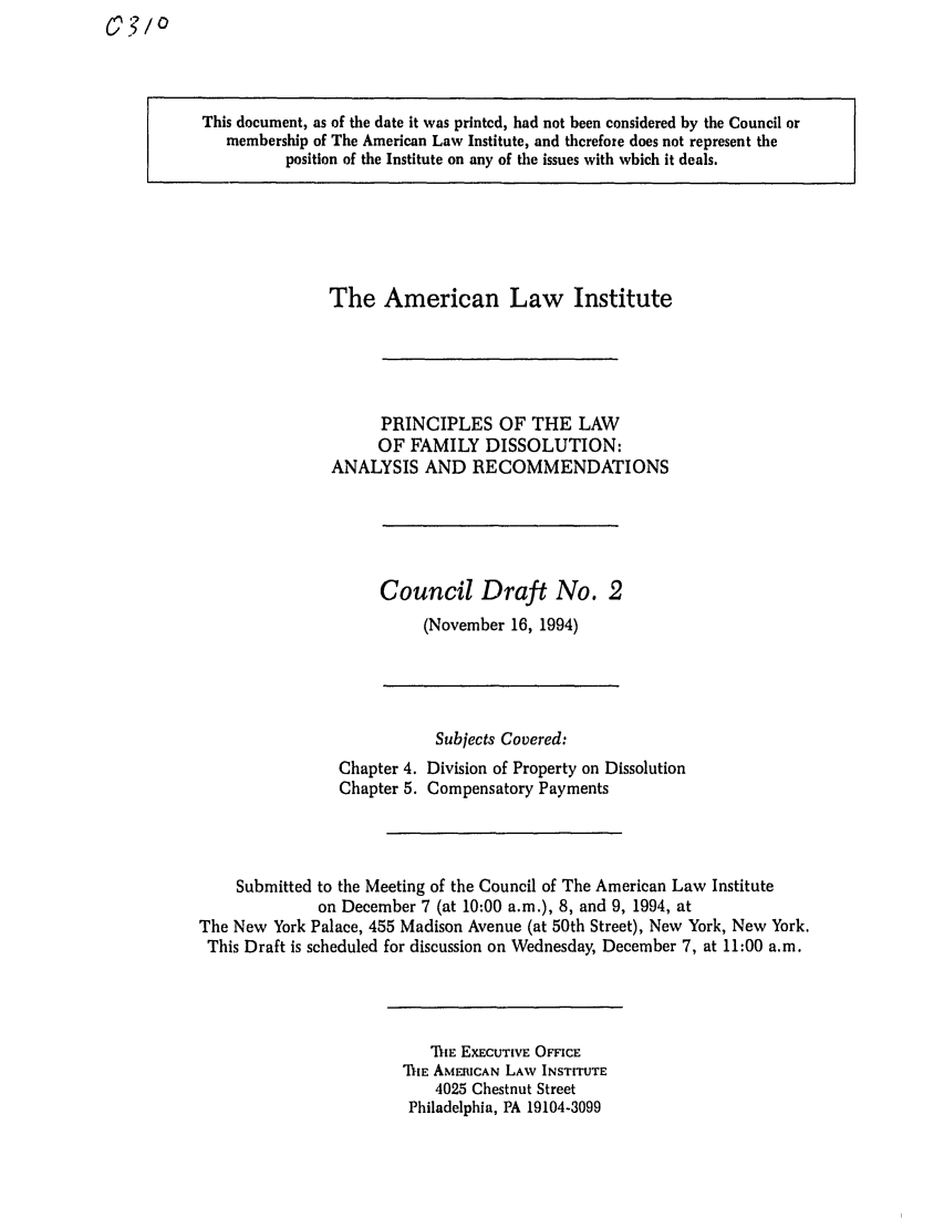 handle is hein.ali/alifm0013 and id is 1 raw text is: 05/o

This document, as of the date it was printed, had not been considered by the Council or
membership of The American Law Institute, and therefore does not represent the
position of the Institute on any of the issues with which it deals.

The American Law Institute
PRINCIPLES OF THE LAW
OF FAMILY DISSOLUTION:
ANALYSIS AND RECOMMENDATIONS

Council Draft No. 2
(November 16, 1994)

Subjects Covered:
Chapter 4. Division of Property on Dissolution
Chapter 5. Compensatory Payments
Submitted to the Meeting of the Council of The American Law Institute
on December 7 (at 10:00 a.m.), 8, and 9, 1994, at
The New York Palace, 455 Madison Avenue (at 50th Street), New York, New York.
This Draft is scheduled for discussion on Wednesday, December 7, at 11:00 a.m.

'IE EXECUTIVE OFFICE
l YIE AMERICAN LAW INSTITUTE
4025 Chestnut Street
Philadelphia, PA 19104-3099


