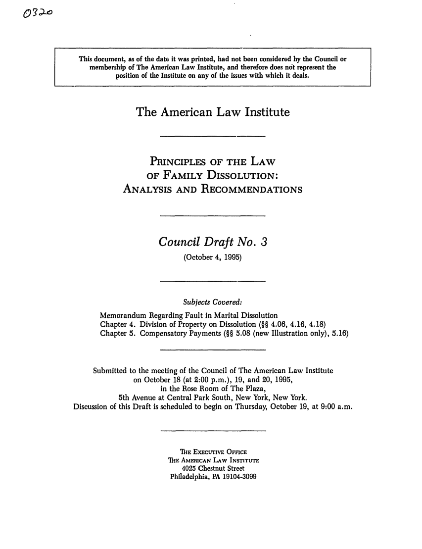 handle is hein.ali/alifm0014 and id is 1 raw text is: This document, as of the date it was printed, had not been considered by the Council or
membership of The American Law Institute, and therefore does not represent the
position of the Institute on any of the issues with which it deals.

The American Law Institute
PRINCIPLES OF THE LAW
OF FAMILY DISSOLUTION:
ANALYSIS AND RECOMMENDATIONS

Council Draft No. 3
(October 4, 1995)

Subjects Covered:
Memorandum Regarding Fault in Marital Dissolution
Chapter 4. Division of Property on Dissolution (§§ 4.06, 4.16, 4.18)
Chapter 5. Compensatory Payments (§§ 5.08 (new Illustration only), 5.16)
Submitted to the meeting of the Council of The American Law Institute
on October 18 (at 2:00 p.m.), 19, and 20, 1995,
in the Rose Room of The Plaza,
5th Avenue at Central Park South, New York, New York.
Discussion of this Draft is scheduled to begin on Thursday, October 19, at 9:00 a.m.

'ME EXECUTIVE OFFICE
ThE AMERICAN LAW INSTITUTE
4025 Chestnut Street
Philadelphia, PA 19104-3099


