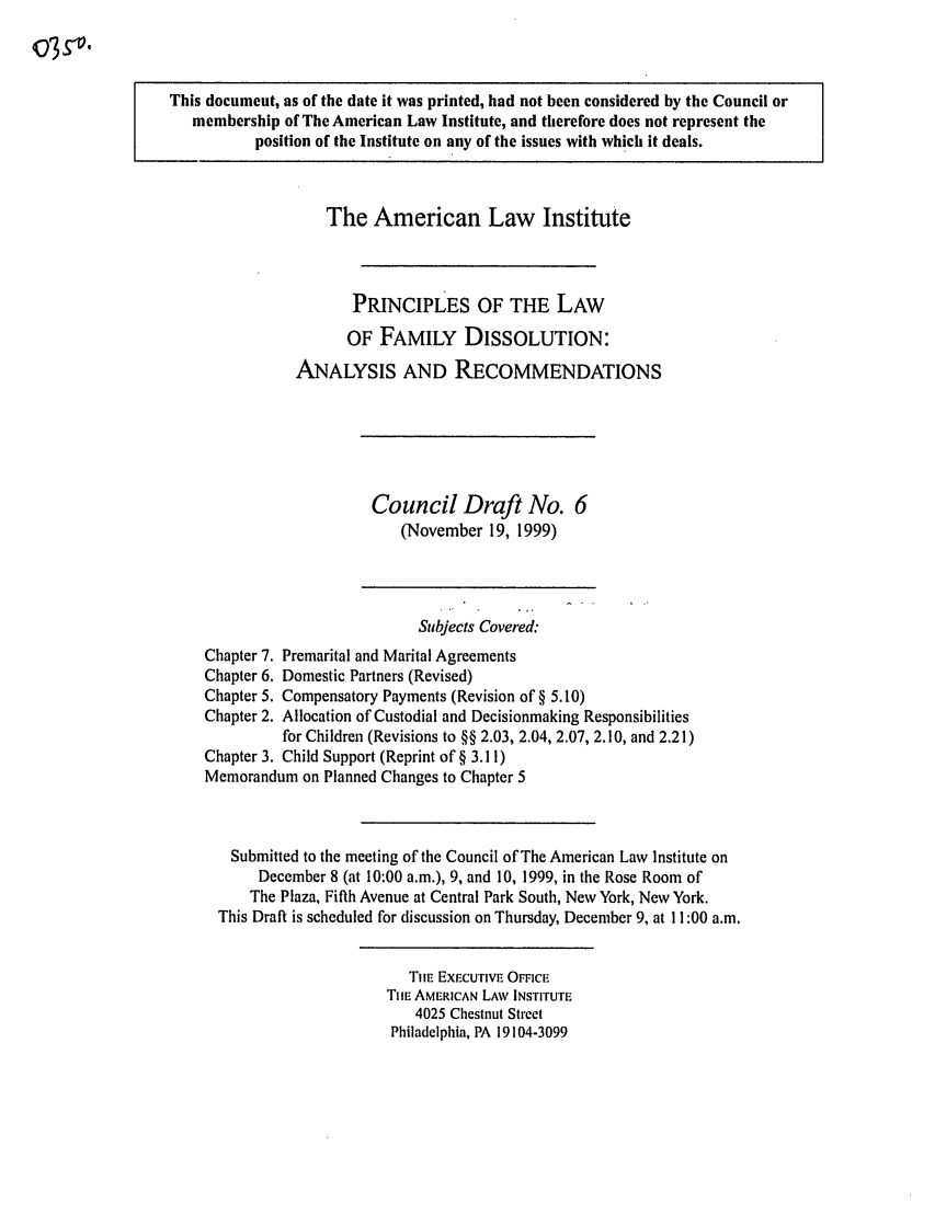 handle is hein.ali/alifm0018 and id is 1 raw text is: This document, as of the date it was printed, had not been considered by the Council or
membership of The American Law Institute, and therefore does not represent the
position of the Institute on any of the issues with which it deals.
The American Law Institute
PRINCIPLES OF THE LAW
OF FAMILY DISSOLUTION:
ANALYSIS AND RECOMMENDATIONS
Council Draft No. 6
(November 19, 1999)
Subjects Covered:
Chapter 7. Premarital and Marital Agreements
Chapter 6. Domestic Partners (Revised)
Chapter 5. Compensatory Payments (Revision of § 5.10)
Chapter 2. Allocation of Custodial and Decisionmaking Responsibilities
for Children (Revisions to §§ 2.03, 2.04, 2.07, 2.10, and 2.21)
Chapter 3. Child Support (Reprint of § 3.11)
Memorandum on Planned Changes to Chapter 5
Submitted to the meeting of the Council of The American Law Institute on
December 8 (at 10:00 a.m.), 9, and 10, 1999, in the Rose Room of
The Plaza, Fifth Avenue at Central Park South, New York, New York.
This Draft is scheduled for discussion on Thursday, December 9, at 11:00 a.m.
TIlE EXECUTIVE OFFICE
TIlE AMERICAN LAW INSTITUTE
4025 Chestnut Street
Philadelphia, PA 19104-3099


