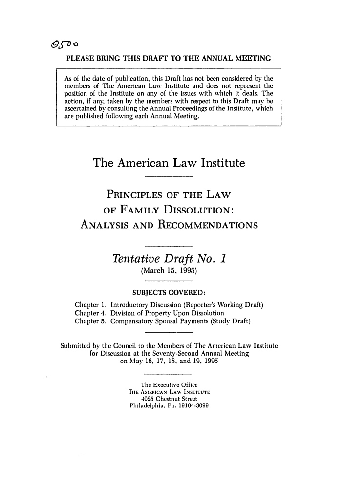 handle is hein.ali/alifm0019 and id is 1 raw text is: &L-0 o
PLEASE BRING THIS DRAFT TO THE ANNUAL MEETING
As of the date of publication, this Draft has not been considered by the
members of The American Law Institute and does not represent the
position of the Institute on an) of the issues with which it deals. The
action, if any, taken by the members with respect to this Draft may be
ascertained by consulting the Annual Proceedings of the Institute, which
are published following each Annual Meeting.

The American Law Institute
PRINCIPLES OF THE LAW
OF FAMILY DISSOLUTION:
ANALYSIS AND RECOMMENDATIONS
Tentative Draft No. 1
(March 15, 1995)
SUBJECTS COVERED:
Chapter 1. Introductory Discussion (Reporter's Working Draft)
Chapter 4. Division of Property Upon Dissolution
Chapter 5. Compensatory Spousal Payments (Study Draft)
Submitted by the Council to the Members of The American Law Institute
for Discussion at the Seventy-Second Annual Meeting
on May 16, 17, 18, and 19, 1995
The Executive Office
TIE AMERICAN LAW INSTITUTE
4025 Chestnut Street
Philadelphia, Pa. 19104-3099


