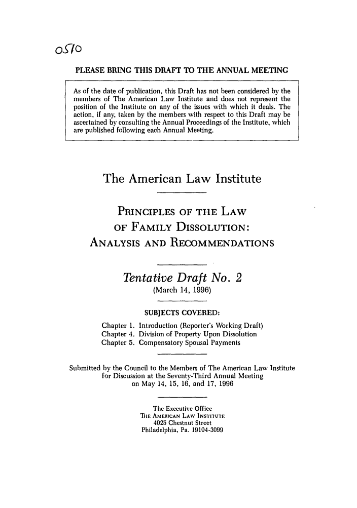 handle is hein.ali/alifm0020 and id is 1 raw text is: Oo

PLEASE BRING THIS DRAFT TO THE ANNUAL MEETING
As of the date of publication, this Draft has not been considered by the
members of The American Law Institute and does not represent the
position of the Institute on any of the issues with which it deals. The
action, if any, taken by the members with respect to this Draft may be
ascertained by consulting the Annual Proceedings of the Institute, which
are published following each Annual Meeting.

The American Law Institute
PRINCIPLES OF THE LAW
OF FAMILY DISSOLUTION:
ANALYSIS AND RECOMMENDATIONS
Tentative Draft No. 2
(March 14, 1996)
SUBJECTS COVERED:
Chapter 1. Introduction (Reporter's Working Draft)
Chapter 4. Division of Property Upon Dissolution
Chapter 5. Compensatory Spousal Payments
Submitted by the Council to the Members of The American Law Institute
for Discussion at the Seventy-Third Annual Meeting
on May 14, 15, 16, and 17, 1996
The Executive Office
TIlE AMERICAN LAW INSTITUTE
4025 Chestnut Street
Philadelphia, Pa. 19104-3099


