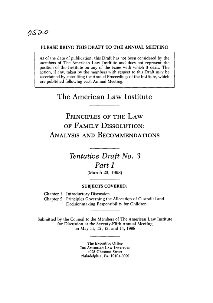 handle is hein.ali/alifm0021 and id is 1 raw text is: PLEASE BRING THIS DRAFT TO THE ANNUAL MEETING
As of the date of publication, this Draft has not been considered by the
members of The American Law Institute and does not represent the
position of the Institute on any of the issues with which it deals. The
action, if any; taken by the members with respect to this Draft may be
ascertained by consulting the Annual Proceedings of the Institute, which
are published following each Annual Meeting.
The American Law Institute
PRINCIPLES OF THE LAW
OF FAMILY DISSOLUTION:
ANALYSIS AND RECOMMENDATIONS
Tentative Draft No. 3
Part I
(March 20, 1998)
SUBJECTS COVERED:
Chapter 1. Introductory Discussion
Chapter 2. Principles Governing the Allocation of Custodial and
Decisionmaking Responsibility for Children
Submitted by the Council to the Members of The American Law Institute
for Discussion at the Seventy-Fifth Annual Meeting
on May 11, 12, 13, and 14, 1998
The Executive Office
MiE AMERICAN LAW INSTITUTE
4025 Chestnut Street
Philadelphia, Pa. 19104-3099


