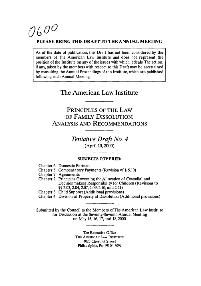 handle is hein.ali/alifm0023 and id is 1 raw text is: PLEASE BRING THIS DRAFI' TO THE ANNUAL MEETING
As of the date of publication, this Draft has not been considered by the
members of The American Law Institute and does not represent the
position of the Institute on any of the issues with which it deals. The action,
if any, taken by the members with respect to this Draft may be ascertained
by consulting the Annual Proceedings of the Institute, which are published
following each Annual Meeting.
The American Law Institute
PRINCIPLES OF THE LAW
OF FAMILY DISSOLUTION:
ANALYSIS AND RECOMMENDATIONS
Tentative Draft No. 4
(April 10, 2000)
SUBJECTS COVERED:
Chapter 6. Domestic Partners
Chapter 5. Compensatory Payments (Revision of § 5.10)
Chapter 7. Agreements
Chapter 2. Principles Governing the Allocation of Custodial and
Decisionmaking Responsibility for Children (Revisions to
§§ 2.03,2.04,2.07, 2.(9, 2.10, and 2.21)
Chapter 3. Child Support (Additional provisions)
Chapter 4. Division of Property at Dissolution (Additional provisions)
Submitted by the Council to the Members of The American Law Institute
for Discussion at the Seventy-Seventh Annual Meeting
on May 15, 16, 17, and 18,2000
The Executive Office
THE AMERICAN LAW INSTITuFE
4025 Chestnut Street
Philadelphia, Pa. 19104-3099



