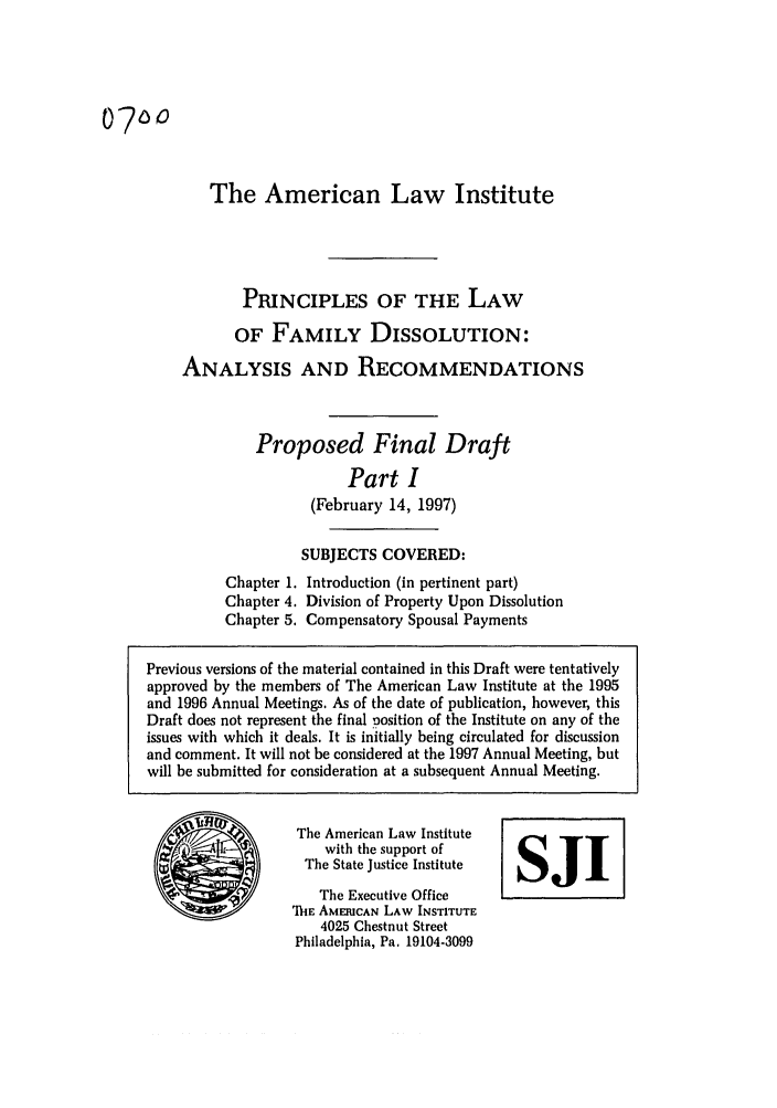 handle is hein.ali/alifm0024 and id is 1 raw text is: 07O0

The American Law Institute
PRINCIPLES OF THE LAW
OF FAMILY DISSOLUTION:
ANALYSIS AND RECOMMENDATIONS

Proposed Final Draft
Part I
(February 14, 1997)

SUBJECTS COVERED:
Chapter 1. Introduction (in pertinent part)
Chapter 4. Division of Property Upon Dissolution
Chapter 5. Compensatory Spousal Payments

The American Law Institute
with the support of
The State Justice Institute
The Executive Office
'ihIE AMERICAN LAW INSTITUTE
4025 Chestnut Street
Philadelphia, Pa. 19104-3099

SJI

Previous versions of the material contained in this Draft were tentatively
approved by the members of The American Law Institute at the 1995
and 1996 Annual Meetings. As of the date of publication, however, this
Draft does not represent the final position of the Institute on any of the
issues with which it deals. It is initially being circulated for discussion
and comment. It will not be considered at the 1997 Annual Meeting, but
will be submitted for consideration at a subsequent Annual Meeting.



