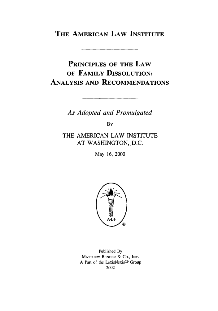 handle is hein.ali/alifm0025 and id is 1 raw text is: THE AMERICAN LAW INSTITUTE

PRINCIPLES OF THE LAW
OF FAMILY DISSOLUTION:
ANALYSIS AND RECOMMENDATIONS
As Adopted and Promulgated
By
THE AMERICAN LAW INSTITUTE
AT WASHINGTON, D.C.
May 16, 2000

Published By
MArTHEW BENDER & CO., INC.
A Part of the LexisNexisf Group
2002


