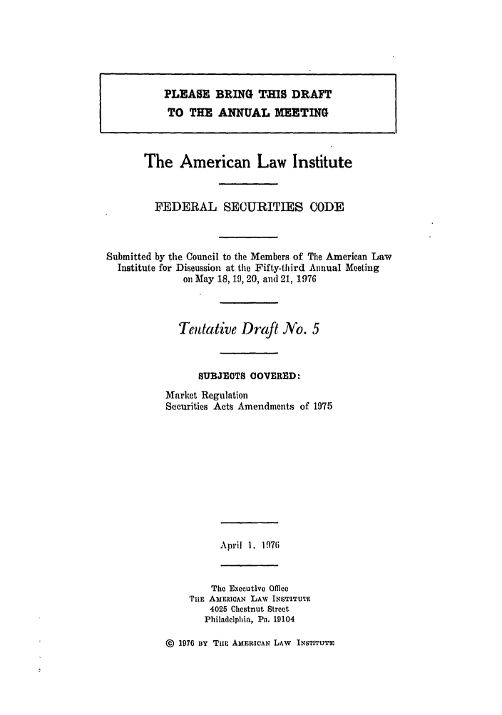 handle is hein.ali/alifs0045 and id is 1 raw text is: PLE ASE BRINrG TIS DRAFT
TO THE. ANNUAL MEEv.TING
The American Law Institute
FEDERAL SECURITIES CODE
Submitted by the Council to the Members of The American Law
Institute for Discussion at the Fifty-third Annual Meeting
on May 18,19, 20, and 21, 1976
Tentative Draft No. 5
SUBJEOTS COVERED:
Market Regulation
Securities Acts Amendments of 1975

April 1. 1976

The Executive Office
THE AMERICAN LAW INSTITUTE
4025 Chestnut Street
Philadelphia, Pa. 19104

@  1976 BY TuE AMERICAN LAW INSTITUTE


