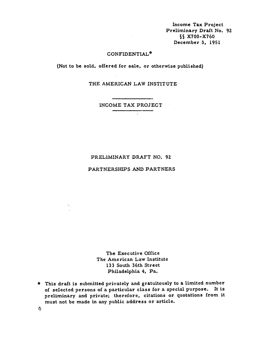 handle is hein.ali/aliftp0095 and id is 1 raw text is: Income Tax Project
Preliminary Draft No. 92
§§ X700-X760
December 3, 1951
CONFIDENTIAL*
(Not to be sold, offered for sale, or otherwise published)
THE AMERICAN LAW INSTITUTE
INCOME TAX PROJECT
PRELIMINARY DRAFT NO, 92
PARTNERSHIPS AND PARTNERS
The Executive Office
The American Law Institute
133 South 36th Street
Philadelphia 4, Pa.
This draft is submitted privately and gratuitously to a limited number
of selected persons of a particular class for a special purpose. It is
preliminary and private; therefore, citations or quotations from it
must not be made in any public address or article.


