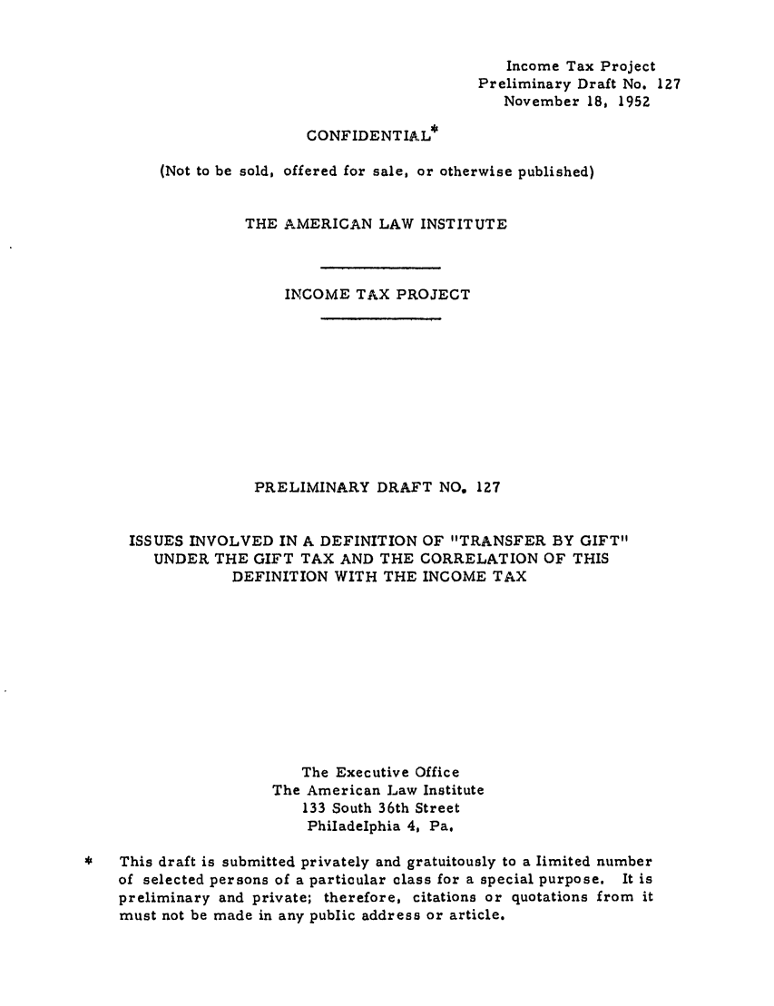 handle is hein.ali/aliftp0131 and id is 1 raw text is: Income Tax Project
Preliminary Draft No. 127
November 18, 1952
CONFIDENTIAL*
(Not to be sold, offered for sale, or otherwise published)
THE AMERICAN LAW INSTITUTE
INCOME TAX PROJECT
PRELIMINARY DRAFT NO, 127
ISSUES INVOLVED IN A DEFINITION OF TRANSFER BY GIFT
UNDER THE GIFT TAX AND THE CORRELATION OF THIS
DEFINITION WITH THE INCOME TAX
The Executive Office
The American Law Institute
133 South 36th Street
Philadelphia 4, Pa.
*This draft is submitted privately and gratuitously to a limited number
of selected persons of a particular class for a special purpose. It is
preliminary and private; therefore, citations or quotations from it
must not be made in any public address or article.


