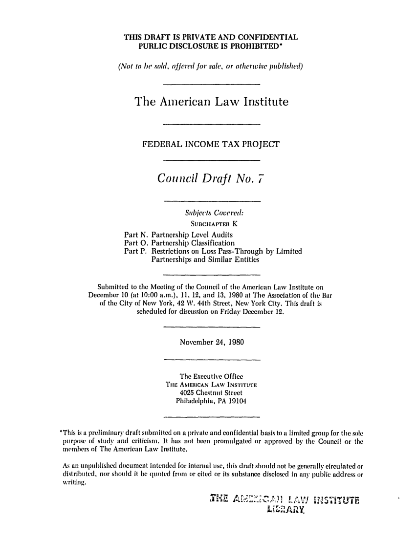 handle is hein.ali/aliftp0363 and id is 1 raw text is: THIS DRAFT IS PRIVATE AND CONFIDENTIAL
PUBLIC DISCLOSURE IS PROHIBITED*
(Not to be sol, offered for sale, or otherwise published)
The American Law Institute
FEDERAL INCOME TAX PROJECT
Council Draft No. 7
Subjects Covered:
SUBCHAPTEn K
Part N. Partnership Level Audits
Part 0. Partnership Classification
Part P. Restrictions on Loss Pass-Through by Limited
Partnerships and Similar Entities
Submitted to the Meeting of the Council of the American Law Institute on
December 10 (at 10:00 a.m.), 11, 12, and 13, 1980 at Tile Association of the Bar
of the City of New York, 42 W. 44th Street, New York City. This draft is
scheduled for discussion on Friday December 12.
November 24, 1980
The Executive Office
Ti[E AMERICAN LAW INSTITUTE
4025 Chestnut Street
Philadelphia, PA 19104
*Tills is a preliminary draft submitted on a private and confidential basis to a limited group for the sole
purpose of study and criticism. It has not been promulgated or approved by the Council or the
members of The American Law Institute.
As an unlmblishcd document intended for internal use, this draft should not be generally circulated or
distributed, nor should it he quoted from or cited or its substance disclosed in an' public address or
writing.
L.-  ',, r,  , ,


