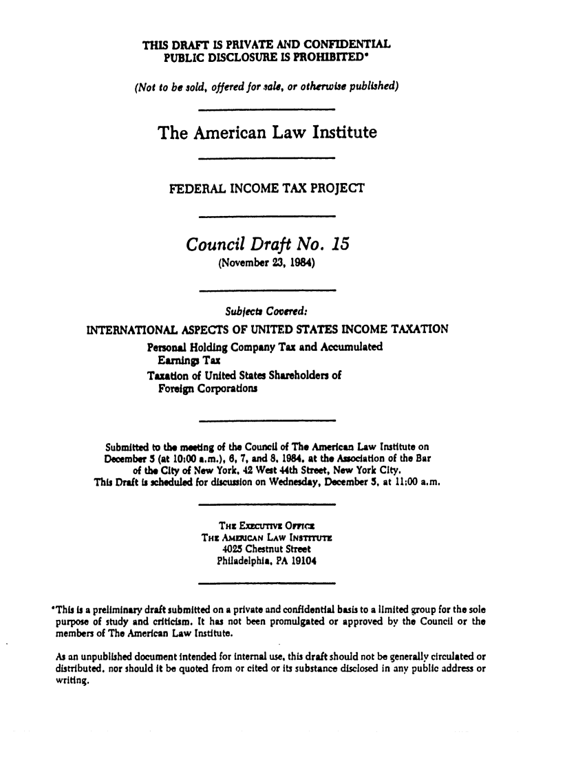 handle is hein.ali/aliftp0371 and id is 1 raw text is: THIS DRAFT IS PRIVATE AND CONFIDENTIAL
PUBLIC DISCLOSURE IS PROHIBITED
(Not to be sold, offered for sale, or otherwise published)
The American Law Institute
FEDERAL INCOME TAX PROJECT
Council Draft No. 15
(November 23, 1984)
Subjects Covered:
INTERNATIONAL ASPECTS OF UNITED STATES INCOME TAXATION
Pemonal Holding Company Tax and Accumulated
Earnings Tax
Taation of United States Shareholders of
Foreign Corporations
Submitted to the meeting of the Council of The American Law Institute on
December 5 (at 10:00 a.m.), 6, 7, and 8. 1984. at the Association of the Bar
of the City of New York. 42 West 44th Street. New York City.
This Draft is scheduled for discussion on Wednesday, December 5, at 11:00 a.m.
Tnz ExCUvTwV Omvw
THS AumncAN LAW INsTItrnm
4025 Chestnut Street
Philadelphia, PA 19104
'This is a preliminary draft submitted on a private and confidential basis to a limited group for the sole
purpose of study and criticism. It has not been promulgated or approved by the Council or the
members of The American Law Institute.
As an unpublished document intended for internal use, this draft should not be generally circulated or
distributed, nor should It be quoted from or cited or Its substance disclosed in any public address or
writing.


