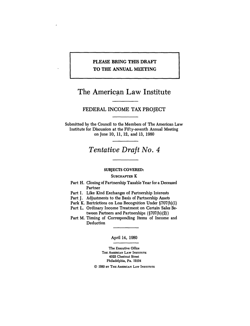 handle is hein.ali/aliftp0379 and id is 1 raw text is: PLEASE BRING THIS DRAFT
TO THE ANNUAL MEETING
The American Law Institute
FEDERAL INCOME TAX PROJECT
Submitted by the Council to the Members of The American Law
Institute for Discussion at the Fifty-seventh Annual Meeting
on June 10, 11, 12, and 13, 1980
Tentative Draft No. 4
SUBJECTS COVERED:
SUBCHAPrE K
Part H. Closing of Partnership Taxable Year for a Deceased
Partner
Part I. Like Kind Exchanges of Partnership Interests
Part J. Adjustments to the Basis of Partnership Assets
Park K. Restrictions on Loss Recognition Under §707(b)(1)
Part L. Ordinary Income Treatment on Certain Sales Be-
tween Partners and Partnerships (§707(b)(2))
Part M. Timing of Corresponding Items of Income and
Deduction
April 14, 1980
The Executive Office
THE AMERICAN LAW INSTITUTE
4025 Chestnut Street
Philadelphia, Pa. 19104
© 1980 BY THE AMERICAN LAW INSTITUTE


