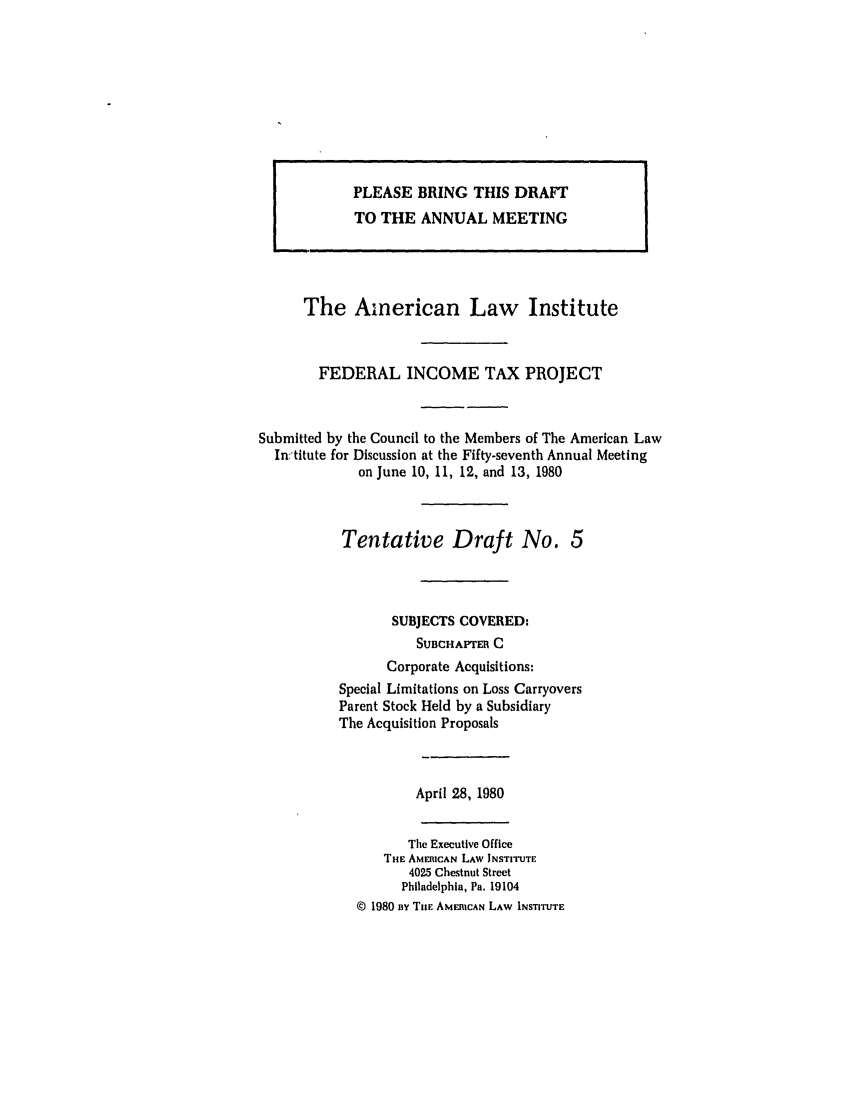 handle is hein.ali/aliftp0380 and id is 1 raw text is: PLEASE BRING THIS DRAFT
TO THE ANNUAL MEETING
The American Law Institute
FEDERAL INCOME TAX PROJECT
Submitted by the Council to the Members of The American Law
In:titute for Discussion at the Fifty-seventh Annual Meeting
on June 10, 11, 12, and 13, 1980
Tentative Draft No. 5
SUBJECTS COVERED:
SUBCHAPTER C
Corporate Acquisitions:
Special Limitations on Loss Carryovers
Parent Stock Held by a Subsidiary
The Acquisition Proposals
April 28, 1980
The Executive Office
THE AMERICAN LAW INSTITUTE
4025 Chestnut Street
Philadelphia, Pa. 19104
© 1980 Rv ThE AMERICAN LAW INSTITUTE


