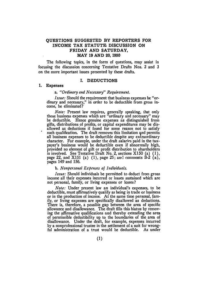 handle is hein.ali/aliftp0393 and id is 1 raw text is: QUESTIONS SUGGESTED BY REPORTERS FOR
INCOME TAX STATUTE DISCUSSION ON
FRIDAY AND SATURDAY,
MAY 19 AND 20, 1950
The following topics, in the form of questions, may assist in
focusing the discussion concerning Tentative Drafts Nos. 2 and 3
on the more important issues presented by these drafts.
I. DEDUCTIONS
1. Expenses
a. Ordinary and Necessary Requirement.
Issue: Should the requirement that business expenses be or-
dinary and necessary, in order to be deductible from gross in-
come, be eliminated?
Note: Present law requires, generally speaking, that only
those business expenses which are ordinary and necessary may
be deductible. Hence genuine expenses as distinguished from
gifts, distributions of profits, or capital expenditures may be dis-
allowed as deductions if found for some reason not to satisfy
such qualification. The draft removes this limitation  nd permits
all business expenses to be deductible despite any extraordinary
character. For example, under the draft salaries paid in the tax-
payer's business would be deductible even if abnormally high,
provided no element of gift or profit distribution to shareholders
is involved. See Tentative Draft No. 2, sections X150 (a) (1),
page 22, and X151 (a) (1), page 25; and comments B-2 (a),
pages 149 and 156,
b. Nonpersonal Expenses of Individuals.
Issue: Should individuals be permitted to deduct from gross
income all their expenses incurred or losses sustained which are
not personal, family, or living expenses or losses?
Note: Under present law an individual's expenses, to be
deductible, must affirmatively qualify as being in trade or business
or in the production of income. At the same time personal, fam-
ily, or living expenses are specifically disallowed as deductions.
There is, therefore, a possible gap between the area of specific
allowance and disallowance. The draft fills this hiatus by remov-
ing the affirmative qualifications and thereby extending the area
of permissible deductibility up to the boundaries of the area of
disallowance. Under the draft, for example, expenses incurred
by a nonprofessional trustee in the settlement of a suit for wrong-
ful administration of a trust would be deductible. As under


