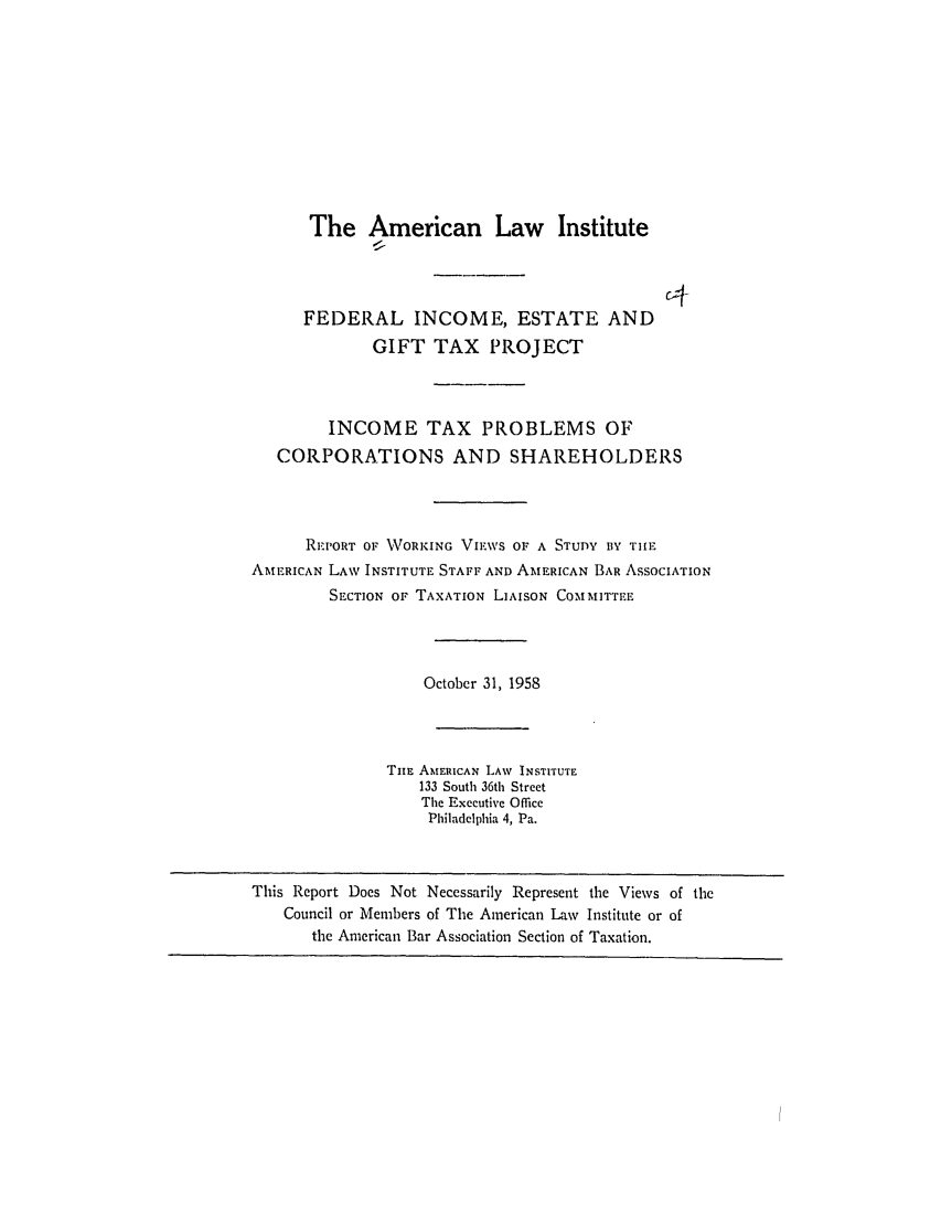 handle is hein.ali/aliftp0405 and id is 1 raw text is: The American Law Institute

FEDERAL INCOME, ESTATE AND
GIFT TAX PROJECT

INCOME TAX PROBLEMS OF
CORPORATIONS AND SHAREHOLDERS
REPORT OF WORKING VIEWS Or A STUDY BY TIE
AMERICAN LAW INSTITUTE STAFF AND AMERICAN BAR ASSOCIATION
SECTION OF TAXATION LIAISON COMMITTEE
October 31, 1958
TuE AMERICAN LAW INSTITUTE
133 South 36th Street
The Executive Office
Philadelphia 4, Pa.

This Report Does Not Necessarily Represent the Views of the
Council or Members of The American Law Institute or of
the American Bar Association Section of Taxation.



