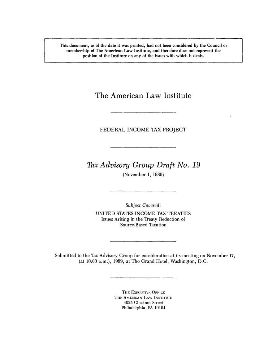 handle is hein.ali/aliftp0431 and id is 1 raw text is: This document, as of the date it was printed, had not been considered by the Council or
membership of The American Law Institute, and therefore does not represent the
position of the Institute on any of the issues with which it deals.

The American Law Institute
FEDERAL INCOME TAX PROJECT
Tax Advisory Group Draft No. 19
(November 1, 1989)

Subject Covered:
UNITED STATES INCOME TAX TREATIES
Issues Arising in the Treaty Reduction of
Source-Based Taxation
Submitted to the Tax Advisory Group for consideration at its meeting on November 17,
(at 10:00 a.m.), 1989, at The Grand Hotel, Washington, D.C.

TilE Exc.CUIvj.' OFFICI:
TiI. AMERICAN LAW INSTITUTE
4025 Chestnut Street
Philadelphia, PA 19104


