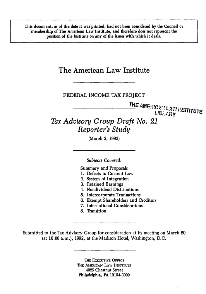 handle is hein.ali/aliftp0477 and id is 1 raw text is: This document, as of the date it was printed, had not been considered by the Council or
membership of The American Law Institute, and therefore does not represent the
position of the Institute on any of the issues with which it deals.

The American Law Institute
FEDERAL INCOME TAX PROJECT
THE A A7Cp1C; .  /.,
L     A10 ! IN3TITUTE
Tax Advisory Group Draft No. 21
Reporter's Study
(March 2, 1992)
Subjects Covered:
Summary and Proposals
1. Defects in Current Law
2. System of Integration
3. Retained Earnings
4. Nondividend Distributions
5. Intercorporate Transactions
6. Exempt Shareholders and Creditors
7. International Considerations
8. Transition
Submitted to the Tax Advisory Group for consideration at its meeting on March 20
(at 10:00 a.m.), 1992, at the Madison Hotel, Washington, D.C.
MiE EXECUTIVE OFFICE
ThE AMERICAN LAW INSTITUTE
4025 Chestnut Street
Philadelphia, PA 19104-3099


