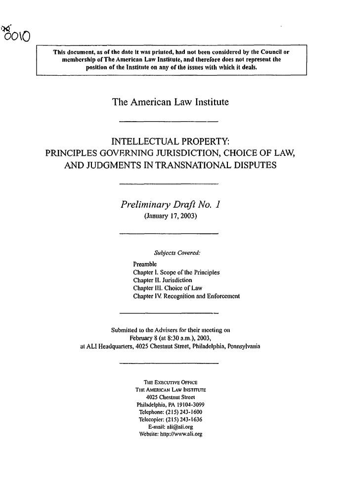 handle is hein.ali/aligj0001 and id is 1 raw text is: This document, as of the date It was printed, had not been considered by tile Council or
membership of The American Law Institute, and therefore does not represent the
position of the Institute on any of the issues with which it deals.
The American Law Institute
INTELLECTUAL PROPERTY:
PRINCIPLES GOVERNING JURISDICTION, CHOICE OF LAW,
AND JUDGMENTS IN TRANSNATIONAL DISPUTES
Preliminaty Draft No. I
(January 17, 2003)
Subjects Covered:
Preamble
Chapter 1. Scope of the Principles
Chapter II. Jurisdiction
Chapter Ill. Choice of Law
Chapter IV Recognition and Enforcement
Submitted to the Advisers for their meeting on
February 8 (at 8:30 a.m.), 2003,
at ALl Headquarters, 4025 Chestnut Street, Philadelphia, Pennsylvania
Tiie ExEctnvs OFmce
Tile AMERICAN LAW INSTITUTE
4025 Ciestnut Street
Phildelphia, PA 19104-3099
Telephone: (215) 243-1600
Telecopier: (215) 243-1636
E-mail: ali@ali.org
Website: http://www.ali.org


