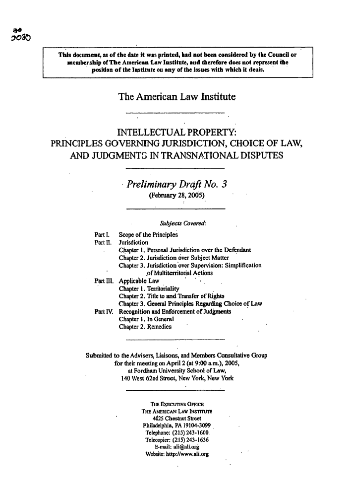 handle is hein.ali/aligj0003 and id is 1 raw text is: This document, as of the date It was printed, had not been considered by the Council or
membership of The American Law Institute, and therefore does not represent the
position of the Institute on any of the Issues with which it deals.
The American Law Institute
INTELLECTUAL PROPERTY:
PRINCIPLES GOVERNING JURISDICTION, CHOICE OF LAW,
AND JUDGMENTS IN TRANSNATIONAL DISPUTES
Preliminary Draft No. 3
(February 28, 2005)
Subjecs Covered:
Part I. Scope of the Principles
Part H1. Jurisdiction
Chapter 1. Personal Jurisdiction over the Defendant
Chapter 2. Jurisdiction over Subject Matter
Chapter 3. Jurisdiction'over Supervision: Simplification
ofMultiterritorial Actions
Part IIl. Applicable Law
Chapter 1. Territoriality
Chapter 2. Title to and Transfer of Rights
Chapter 3. General Principles Regarding Choice of Law
Part IV. Recognition and Enforcement of Judgments
Chapter 1. In General
Chapter 2. Remedies
Submitted to the Advisers, Liaisons, and Members Consultative Group
for their meeting on April 2 (at 9:00 a.m.), 2005,
at Fordham University School of Law,
140 West 62nd Street, New York, New York
Tim EEcurv. Omca
THE AMERICAN LAW lNsrrtr
4625 Chestnut Street
Philadelphia, PA 19104-3099
Telephone: (215) 243-1600.
Telecopier: (215) 243-1636
E-mail: ali@ali.org
Website: http://www.ali.org


