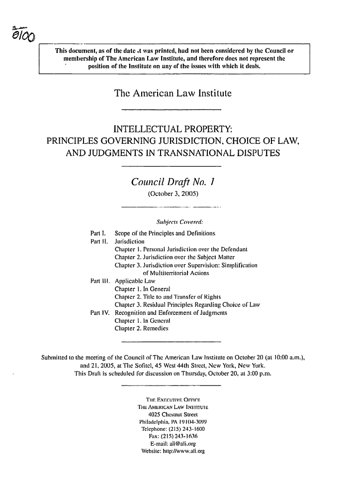 handle is hein.ali/aligj0005 and id is 1 raw text is: This document, as of the date t was printed, had not been considered by the Council or
membership of The American Law Institute, and therefore does not represent the
position of the Institute on any of the issues with which it deals.
The American Law Institute
INTELLECTUAL PROPERTY:
PRINCIPLES GOVERNING JURISDICTION, CHOICE OF LAW,
AND JUDGMENTS IN TRANSNATIONAL DISPUTES
Council Draft No. 1
(October 3, 2005)
Subjects Covered:
Part 1.  Scope of the Principles and Definitions
Part I1.  Jurisdiction
Chapter I. Personal Jurisdiction over the Defendant
Chapter 2. Jurisdiction over the Subject Matter
Chapter 3. Jurisdiction over Supervision: Simplification
of Multiterritorial Actions
Part I11. Applicable Law
Chapter 1. In General
Chapter 2. Title to and 'Tansfer of Rights
Chapter 3. Residual Principles Regarding Choice of Law
Part IV. Recognition and Enforcement of Judgments
Chapter 1, In General
Chapter 2. Remedies
Submitted to the meeting of the Council of The American Law Institute on October 20 (at 10:00 a.m.),
and 21, 2005, at The Sofitel, 45 West 44th Street, New York, New York.
This Draft is scheduled for discussion on Thursday, October 20, at 3:00 p.m.
TilE rxr.cIJTIVn OrricE
1117 AMERICAN LAW INSTrfUI E
4025 Chestnut Street
Philadelphia, PA 19104-3099
Tclephone: (215) 243-1600
Fax: (215) 243-1636
E-mail: ali@ali.org
Website: http://www.ali.org


